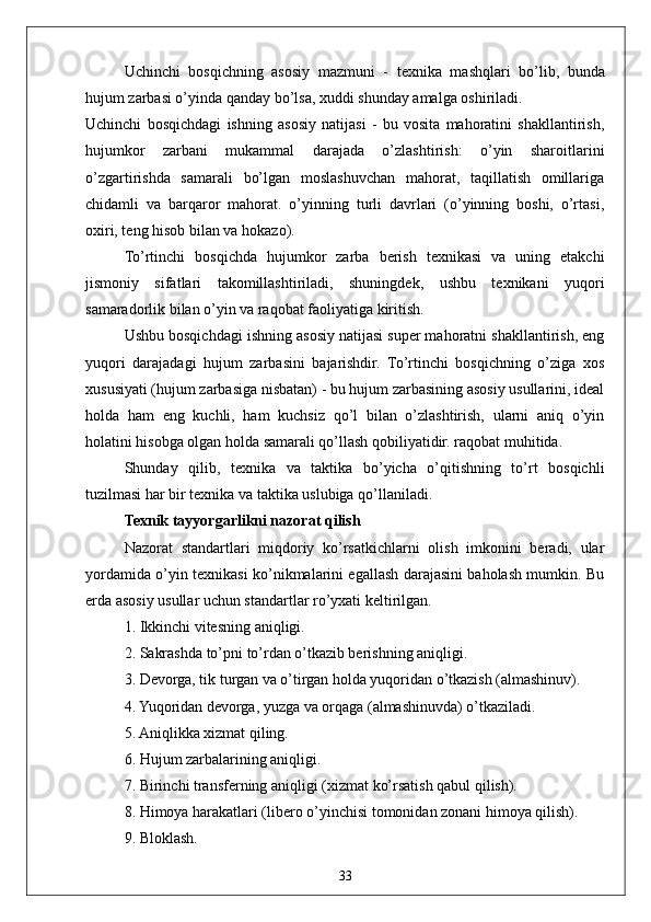 33Uchinchi   bosqichning   asosiy   mazmuni   -   texnika   mashqlari   bo’lib,   bunda
hujum zarbasi o’yinda qanday bo’lsa, xuddi shunday amalga oshiriladi.
Uchinchi   bosqichdagi   ishning   asosiy   natijasi   -   bu   vosita   mahoratini   shakllantirish,
hujumkor   zarbani   mukammal   darajada   o’zlashtirish:   o’yin   sharoitlarini
o’zgartirishda   samarali   bo’lgan   moslashuvchan   mahorat,   taqillatish   omillariga
chidamli   va   barqaror   mahorat.   o’yinning   turli   davrlari   (o’yinning   boshi,   o’rtasi,
oxiri, teng hisob bilan va hokazo).
To’rtinchi   bosqichda   hujumkor   zarba   berish   texnikasi   va   uning   etakchi
jismoniy   sifatlari   takomillashtiriladi,   shuningdek,   ushbu   texnikani   yuqori
samaradorlik bilan o’yin va raqobat faoliyatiga kiritish.
Ushbu bosqichdagi ishning asosiy natijasi super mahoratni shakllantirish, eng
yuqori   darajadagi   hujum   zarbasini   bajarishdir.   To’rtinchi   bosqichning   o’ziga   xos
xususiyati (hujum zarbasiga nisbatan) - bu hujum zarbasining asosiy usullarini, ideal
holda   ham   eng   kuchli,   ham   kuchsiz   qo’l   bilan   o’zlashtirish,   ularni   aniq   o’yin
holatini hisobga olgan holda samarali qo’llash qobiliyatidir. raqobat muhitida.
Shunday   qilib,   texnika   va   taktika   bo’yicha   o’qitishning   to’rt   bosqichli
tuzilmasi har bir texnika va taktika uslubiga qo’llaniladi.
Texnik tayyorgarlikni nazorat qilish 
Nazorat   standartlari   miqdoriy   ko’rsatkichlarni   olish   imkonini   beradi,   ular
yordamida o’yin texnikasi ko’nikmalarini egallash darajasini baholash mumkin. Bu
erda asosiy usullar uchun standartlar ro’yxati keltirilgan. 
1. Ikkinchi vitesning aniqligi.
2. Sakrashda to’pni to’rdan o’tkazib berishning aniqligi.
3. Devorga, tik turgan va o’tirgan holda yuqoridan o’tkazish (almashinuv).
4. Yuqoridan devorga, yuzga va orqaga (almashinuvda) o’tkaziladi.
5. Aniqlikka xizmat qiling.
6. Hujum zarbalarining aniqligi.
7. Birinchi transferning aniqligi (xizmat ko’rsatish qabul qilish).
8. Himoya harakatlari (libero o’yinchisi tomonidan zonani himoya qilish).
9. Bloklash. 