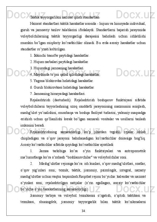 34Taktik tayyorgarlikni nazorat qilish standartlari
Nazorat standartlari taktik harakatlar asosida - hujum va himoyada individual,
guruh   va   jamoaviy   tanlov   talablarini   ifodalaydi.   Standartlarni   bajarish   jarayonida
voleybolchilarning   taktik   tayyorgarligi   darajasini   baholash   uchun   ishlatilishi
mumkin   bo’lgan   miqdoriy   ko’rsatkichlar   olinadi.   Bu   erda   asosiy   harakatlar   uchun
standartlar ro’yxati keltirilgan. 
1. Ikkinchi transfer paytidagi harakatlar.
2. Hujum zarbalari paytidagi harakatlar.
3. Hujumdagi jamoaning harakatlari.
4. Maydonda to’pni qabul qilishdagi harakatlar.
5. Yagona blokirovka holatidagi harakatlar.
6. Guruh blokirovkasi holatidagi harakatlar.
7. Jamoaning himoyadagi harakatlari.
Rejalashtirish   (dasturlash).   Rejalashtirish   boshqaruv   funktsiyasi   sifatida
voleybolchilarni   tayyorlashning   uzoq   muddatli   jarayonining   mazmunini   aniqlash,
mashg’ulot  yo’nalishini,  musobaqa va  boshqa faoliyat  turlarini, yakuniy maqsadga
erishish   uchun   qo’llanilishi   kerak   bo’lgan   samarali   vositalar   va   usullarni   tanlash
imkonini beradi.
Rejalashtirishning   samaradorligi   ko’p   jihatdan   tegishli   rejalar   ishlab
chiqiladigan   va   o’quv   jarayoni   baholanadigan   ko’rsatkichlar   doirasiga   bog’liq.
Asosiy ko’rsatkichlar sifatida quyidagi ko’rsatkichlar ajratiladi 
1. Jamoa   tarkibiga   ko’ra:   o’yin   funktsiyalari   va   antropometrik
ma’lumotlarga ko’ra o’xshash "boshlanuvchilar" va voleybolchilar soni.
2. Mashg’ulotlar rejimiga ko’ra: ish kunlari, o’quv mashg’ulotlari, soatlar,
o’quv   yig’inlari   soni;   texnik,   taktik,   jismoniy,   psixologik,   integral,   nazariy
mashg’ulotlar uchun vaqtni taqsimlash.Raqobat rejimi bo’yicha: kalendar va nazorat
o’yinlari   soni;   rejalashtirilgan   natijalar   (o’rin   egallagan,   asosiy   ko’rsatkichlar
bo’yicha o’yin harakatlarining samaradorligi).
Jismoniy   tarbiya   va   voleybol   texnikasini   o’rgatish,   o’qitish   taktikasi   va
texnikasi,   shuningdek,   jismoniy   tayyorgarlik   bilan   taktik   ko’nikmalarni 