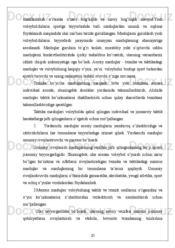 35shakllantirish   o’rtasida   o’zaro   bog’liqlik   va   uzviy   bog’liqlik   mavjud.Yosh
voleybolchilarni   sportga   tayyorlashda   turli   mashqlardan   unumli   va   oqilona
foydalanish maqsadida ular ma’lum tarzda guruhlangan. Mashqlarni guruhlash yosh
voleybolchilarni   tayyorlash   jarayonida   muayyan   mashqlarning   ahamiyatiga
asoslanadi.   Mashqlar   guruhini   to’g’ri   tanlab,   murabbiy   yoki   o’qituvchi   ushbu
mashqlarni   konkretlashtirishda   ijodiy   tashabbus   ko’rsatish,   ularning   variantlarini
ishlab   chiqish   imkoniyatiga   ega   bo’ladi.  Asosiy   mashqlar   -   texnika   va   taktikadagi
mashqlar  va voleybolning haqiqiy o’yini, ya’ni. voleybolni  boshqa sport turlaridan
ajratib turuvchi va uning mohiyatini tashkil etuvchi o’ziga xos narsa.
Texnika   bo’yicha   mashqlarning   maqsadi:   bitta   yoki   texnikani   asosan
individual   asosda,   shuningdek   sheriklar   yordamida   takomillashtirish.   Alohida
mashqlar   taktik   ko’nikmalarni   shakllantirish   uchun   qulay   sharoitlarda   texnikani
takomillashtirishga qaratilgan.
Taktika   mashqlari   voleybolda   qabul   qilingan   individual   va   jamoaviy   taktik
harakatlarga jalb qilinganlarni o’rgatish uchun mo’ljallangan.
2. Yordamchi   mashqlar   asosiy   mashqlarni   yaxshiroq   o’zlashtirishga   va
ishtirokchilarni   har   tomonlama   tayyorlashga   xizmat   qiladi.   Yordamchi   mashqlar
umumiy rivojlantiruvchi va maxsus bo’linadi.
Umumiy   rivojlanish   mashqlarining   vazifasi   jalb   qilinganlarning   ko’p   qirrali
jismoniy   tayyorgarligidir.   Shuningdek,   ular   asosan   voleybol   o’ynash   uchun   zarur
bo’lgan   ko’nikma   va   sifatlarni   rivojlantiradigan   texnika   va   taktikadagi   maxsus
mashqlar   va   mashqlarning   bir   tomonlama   ta’sirini   qoplaydi.   Umumiy
rivojlantiruvchi mashqlarni o’tkazishda gimnastika, akrobatika, yengil atletika, sport
va ochiq o’yinlar vositalaridan foydalaniladi.
3.Maxsus   mashqlar   voleybolning   taktik   va   texnik   usullarini   o’rganishni   va
o’yin   ko’nikmalarini   o’zlashtirishni   tezlashtirish   va   osonlashtirish   uchun
mo’ljallangan.
  Ular   tayyorgarlikka   bo’linadi,   ularning   asosiy   vazifasi   maxsus   jismoniy
qobiliyatlarni   rivojlantirish   va   etakchi,   bevosita   texnikaning   tuzilishini 