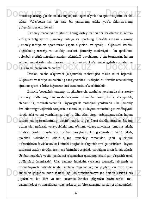 37musobaqalardagi g’alabalar (duranglar) soni sport o’yinlarida sport natijasini tashkil
qiladi.   Voleybolda   har   bir   xato   bir   jamoaning   ochko   yutib,   ikkinchisining
yo’qotilishiga olib keladi.
Jismoniy madaniyat o’qituvchisining kasbiy mahoratini shakllantirish ketma-
ketligini   belgilaymiz:   jismoniy   tarbiya   va   sportning   didaktik   asoslari   -   asosiy
jismoniy   tarbiya   va   sport   turlari   (sport   o’yinlari:   voleybol)   -   o’qituvchi   kasbini
o’qitishning   nazariy   va   uslubiy   asoslari.   jismoniy   madaniyat   -   bu   qoidalarni
voleybol   o’qitish   misolida   amalga   oshirish.O ’quvchilarga   o’yin   texnikasini   hujum
zarbasi, murakkab motor harakati tuzilishi, voleybol o’yinini o’rgatish vositalari va
usuli misolida ko’rib chiqamiz. 
Dastlab,   talaba   o’qituvchi   (o’qituvchi)   rahbarligida   talaba   rolini   bajaradi.
O’qituvchi va tarbiyalanuvchining asosiy vazifasi - voleybolchi texnika arsenalining
ajralmas qismi sifatida hujum zarbasi texnikasini o’zlashtirishdir.
Birinchi   bosqichda  umumiy  rivojlantiruvchi  mashqlar  yordamida  ular   asosiy
jismoniy   sifatlarning   rivojlanish   darajasini   oshiradilar:   kuch,   tezlik,   chaqqonlik,
chidamlilik,   moslashuvchanlik.   Tayyorgarlik   mashqlari   yordamida   ular   jismoniy
fazilatlarning rivojlanish darajasini oshiradilar, bu hujum zarbasining muvaffaqiyatli
rivojlanishi  va uni  yaxshilashga bog’liq. Shu bilan birga, tarbiyalanuvchilar  hujum
zarbasi, uning texnikasining "tasviri" haqida to’g’ri  fikrni shakllantiradilar. Buning
uchun   ular   malakali   voleybolchilarning   o’yinini   videoyozuvlarini   tomosha   qilish,
to’xtash   (kadrni   muzlatish),   tezlikni   pasaytirish,   kinogrammalarni   tahlil   qilish,
malakali   voleybolchi   taklif   qilgan   murabbiy   tomonidan   qabul   qilinishini
ko’rsatishdan foydalanadilar.Ikkinchi bosqichda o’rganish amalga oshiriladi - hujum
zarbasini amaliy rivojlantirish, uni birinchi bosqichda yaratilgan tasvirda takrorlash.
Ushbu murakkab vosita  harakatini  o’rganishda  qismlarga  ajratilgan o’rganish  usuli
qo’llaniladi   (qismlarda).   Ular   yakuniy   harakatni   (yakuniy   harakat),   tebranish   va
to’pni   tayanch   holatida   urishni   alohida   o’rganadilar;   bir   joydan   ikki   oyoq   bilan
surish   va   yugurish   bilan   sakrash;   qo’llab-quvvatlanmaydigan   holatda   (sakrashda)
joydan   va   bir,   ikki   va   uch   qadamda   harakat   qilgandan   keyin   zarba;   turli
balandlikdagi va masofadagi viteslardan urish; blokerlarning qarshiligi bilan urishdi. 