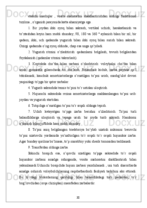 38etakchi   mashqlar   ,   vosita   mahoratini   shakllantirishdan   oldingi   funktsional
tuzilma  , o’rganish jarayonida katta ahamiyatga ega .
1.   Bir   joydan   ikki   oyoq   bilan   sakrash,   vertikal   uchish;   harakatlanish   va
to’xtashdan keyin ham  xuddi  shunday;  90, 180 va 360 ° aylanish  bilan  bir  xil;  bir
qadam,   ikki,   uch   qadamda   yugurish   bilan   ikki   oyoq   bilan   surish   bilan   sakrash.
Oxirgi qadamda o’ng oyoq oldinda, chap esa unga qo’yiladi.
2.   Yugurish   ritmini   o’zlashtirish:   qadamlarni   belgilash,   tovush   belgilaridan
foydalanish (qadamlar ritmini takrorlash).
3.   Koptokda   cho’tka   bilan   zarbani   o’zlashtirish:   voleybolni   cho’tka   bilan
urish,   gimnastik   gilamchada   tiz   cho’kish.   Belanchak   kichik,   zarba   paytida   qo’l
tekislanadi;   kauchuk   amortizatorlarga   o’rnatilgan   to’pni   urish;   mashg’ulot   devori
yaqinidagi to’pga bir qator zarbalar.
4. Yugurib sakrashda tennis to’pini to’r ustidan uloqtirish.
5.   Hujumchi   sakrashda   rezina   amortizatorlarga   mahkamlangan   to’pni   urib:
joydan va yugurish startidan.
6. Tutqichga o’rnatilgan to’pni to’r orqali oldinga tepish.
7.   Uchib   ketayotgan   to’pga   zarba   berishni   o’zlashtirish.   To’pni   turli
balandliklarga   uloqtirish   va   tepaga   urish:   bir   joyda   turib   sakrash.   Hamkorni
o’tkazish bilan juftlikda ham xuddi shunday.
8.   To’pni   aniq   belgilangan   traektoriya   bo’ylab   uzatish   imkonini   beruvchi
to’pni   uzatuvchi   yordamida   yo’naltirilgan   to’r   orqali   to’r   orqali   hujumkor   zarba.
Agar bunday qurilma bo’lmasa, to’p murabbiy yoki sherik tomonidan tashlanadi.
9. Transferdan oldinga zarba.
Ikkinchi   bosqich   esa,   o’quvchi   uzatilgan   to’pga   sakrashda   to’r   orqali
hujumkor   zarbani   amalga   oshirganda,   vosita   mahoratini   shakllantirish   bilan
yakunlanadi.Uchinchi bosqichda hujum zarbasi yaxshilanadi   ,   uni turli sharoitlarda
amalga   oshirish   voleybolchilarning   raqobatbardosh   faoliyati   tarkibini   aks   ettiradi.
Bu   to’rdagi   blokerlarning   qarshiligi   bilan   balandlikdagi   turli   paslardan,   to’r
bog’lovchidan (orqa chiziqdan) masofadan zarbalardir. 