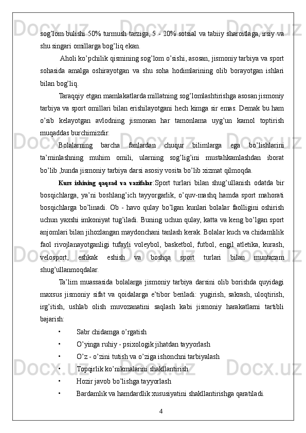 4sog’lom bulishi 50% turmush tarziga, 5 - 20% sotsial va tabiiy sharoitlaga, irsiy va
shu singari omillarga bog’liq ekan.
 Aholi ko’pchilik qismining sog’lom o’sishi, asosan, jismoniy tarbiya va sport
sohasida   amalga   oshirayotgan   va   shu   soha   hodimlarining   olib   borayotgan   ishlari
bilan bog’liq.
Taraqqiy etgan mamlakatlarda millatning sog’lomlashtirishga asosan jismoniy
tarbiya va sport omillari bilan erishilayotgani hech kimga sir emas. Demak bu ham
o’sib   kelayotgan   avlodning   jismonan   har   tamonlama   uyg’un   kamol   toptirish
muqaddas burchimizdir.
Bolalarning   barcha   fanlardan   chuqur   bilimlarga   ega   bo’lishlarini
ta’minlashning   muhim   omili,   ularning   sog’lig’ini   mustahkamlashdan   iborat
bo’lib ,bunda jismoniy tarbiya darsi asosiy vosita bo’lib xizmat qilmoqda.
Kurs   ishining   qaqsad   va   vazifalar :Sport   turlari   bilan   shug’ullanish   odatda   bir
bosqichlarga,   ya’ni   boshlang’ich   tayyorgarlik,   o’quv-mashq   hamda   sport   mahorati
bosqichlarga   bo’linadi.   Ob   -   havo   qulay   bo’lgan   kunlari   bolalar   faolligini   oshirish
uchun yaxshi imkoniyat tug’iladi. Buning uchun qulay, katta va keng bo’lgan sport
anjomlari bilan jihozlangan maydonchani tanlash kerak. Bolalar kuch va chidamlilik
faol   rivojlanayotganligi   tufayli   voleybol,   basketbol,   futbol,   engil   atletika,   kurash,
velosport,   eshkak   eshish   va   boshqa   sport   turlari   bilan   muntazam
shug’ullanmoqdalar.
Ta’lim   muassasida   bolalarga   jismoniy   tarbiya   darsini   olib   borishda   quyidagi
maxsus   jismoniy   sifat   va   qoidalarga   e’tibor   beriladi:   yugirish,   sakrash,   uloqtirish,
irg’itish,   ushlab   olish   muvozanatini   saqlash   kabi   jismoniy   harakatlarni   tartibli
bajarish:
• Sabr chidamga o’rgatish
• O’yinga ruhiy - psixologik jihatdan tayyorlash
• O’z - o’zini tutish va o’ziga ishonchni tarbiyalash
• Topqirlik ko’nikmalarini shakllantirish
• Hozir javob bo’lishga tayyorlash
• Bardamlik va hamdardlik xususiyatini shakllantirishga qaratiladi. 
