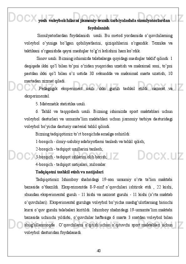 40yosh  voleybolchilarni jismoniy-texnik tarbiyalashda simulyatorlardan
foydalanish
  Simulyatorlardan   foydalanish     usuli.   Bu   metod   yordamida   o’quvchilarning
voleybol   o’yiniga   bo’lgan   qobiliyatlarini,   qiziqishlarini   o’rgandik.   Texnika   va
taktikani o’rganishda qaysi mashqlar to’g’ri kelishini ham ko’rdik.
 Sinov usuli. Bizning ishimizda talabalarga quyidagi mashqlar taklif qilindi: 1
daqiqada ikki qo’l bilan to’pni o’zidan yuqoridan uzatish va maksimal  soni, to’pni
pastdan   ikki   qo’l   bilan   o’z   ustida   30   sekundda   va   maksimal   marta   uzatish;   10
martadan xizmat qiladi.
  Pedagogik   eksperiment   usuli:   ikki   guruh   tashkil   etildi:   nazorat   va
eksperimental.
5. Matematik statistika usuli.
6.   Tahlil   va   taqqoslash   usuli.   Bizning   ishimizda   sport   maktablari   uchun
voleybol   dasturlari   va   umumta’lim   maktablari   uchun   jismoniy   tarbiya   dasturidagi
voleybol bo’yicha dasturiy material tahlil qilindi.
Bizning tadqiqotimiz to’rt bosqichda amalga oshirildi:
1-bosqich - ilmiy-uslubiy adabiyotlarni tanlash va tahlil qilish;
2-bosqich - tadqiqot usullarini tanlash;
3-bosqich - tadqiqot ishlarini olib borish;
4-bosqich - tadqiqot natijalari, xulosalar.
Tadqiqotni tashkil etish va natijalari
Tadqiqotimiz   Ishimboy   shahridagi   19-son   umumiy   o’rta   ta’lim   maktabi
bazasida   o’tkazildi.   Eksperimentda   8-9-sinf   o’quvchilari   ishtirok   etdi   ,   22   kishi,
shundan eksperimental guruh -  11 kishi  va nazorat  guruhi - 11 kishi  (o’rta maktab
o’quvchilari). Eksperimental guruhga voleybol bo’yicha mashg’ulotlarning birinchi
kursi o’quv guruhi talabalari kiritildi. Ishimboy shahridagi 19-umumta’lim maktabi
bazasida   uchinchi   yildirki,   o’quvchilar   haftasiga   6   marta   3   soatdan   voleybol   bilan
shug’ullanmoqda . O’quvchilarni  o’qitish uchun o’qituvchi  sport maktablari  uchun
voleybol dasturidan foydalanadi. 