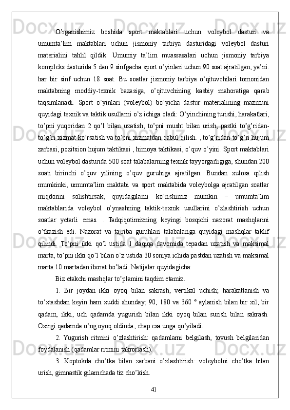 41O’rganishimiz   boshida   sport   maktablari   uchun   voleybol   dasturi   va
umumta’lim   maktablari   uchun   jismoniy   tarbiya   dasturidagi   voleybol   dasturi
materialini   tahlil   qildik.   Umumiy   ta’lim   muassasalari   uchun   jismoniy   tarbiya
kompleks dasturida 5 dan 9 sinfgacha sport o’yinlari uchun 90 soat ajratilgan, ya’ni.
har   bir   sinf   uchun   18   soat.   Bu   soatlar   jismoniy   tarbiya   o’qituvchilari   tomonidan
maktabning   moddiy-texnik   bazasiga,   o’qituvchining   kasbiy   mahoratiga   qarab
taqsimlanadi.   Sport   o’yinlari   (voleybol)   bo’yicha   dastur   materialining   mazmuni
quyidagi texnik va taktik usullarni o’z ichiga oladi: O’yinchining turishi, harakatlari,
to’pni   yuqoridan   2   qo’l   bilan   uzatish,   to’pni   musht   bilan   urish,   pastki   to’g’ridan-
to’g’ri xizmat ko’rsatish va to’pni xizmatdan qabul qilish. , to’g’ridan-to’g’ri hujum
zarbasi, pozitsion hujum taktikasi , himoya taktikasi, o’quv o’yini. Sport maktablari
uchun voleybol dasturida 500 soat talabalarning texnik tayyorgarligiga, shundan 200
soati   birinchi   o’quv   yilining   o’quv   guruhiga   ajratilgan.   Bundan   xulosa   qilish
mumkinki,   umumta’lim   maktabi   va   sport   maktabida   voleybolga   ajratilgan   soatlar
miqdorini   solishtirsak,   quyidagilarni   ko’rishimiz   mumkin   –   umumta’lim
maktablarida   voleybol   o’ynashning   taktik-texnik   usullarini   o’zlashtirish   uchun
soatlar   yetarli   emas.   .   Tadqiqotimizning   keyingi   bosqichi   nazorat   mashqlarini
o’tkazish   edi.   Nazorat   va   tajriba   guruhlari   talabalariga   quyidagi   mashqlar   taklif
qilindi.   To’pni   ikki   qo’l   ustida   1   daqiqa   davomida   tepadan   uzatish   va   maksimal
marta, to’pni ikki qo’l bilan o’z ustida 30 soniya ichida pastdan uzatish va maksimal
marta 10 martadan iborat bo’ladi. Natijalar quyidagicha:
Biz  etakchi mashqlar to’plamini taqdim etamiz.
1.   Bir   joydan   ikki   oyoq   bilan   sakrash,   vertikal   uchish;   harakatlanish   va
to’xtashdan keyin ham  xuddi  shunday;  90, 180 va 360 ° aylanish  bilan  bir  xil;  bir
qadam,   ikki,   uch   qadamda   yugurish   bilan   ikki   oyoq   bilan   surish   bilan   sakrash.
Oxirgi qadamda o’ng oyoq oldinda, chap esa unga qo’yiladi.
2.   Yugurish   ritmini   o’zlashtirish:   qadamlarni   belgilash,   tovush   belgilaridan
foydalanish (qadamlar ritmini takrorlash).
3.   Koptokda   cho’tka   bilan   zarbani   o’zlashtirish:   voleybolni   cho’tka   bilan
urish, gimnastik gilamchada tiz cho’kish.  