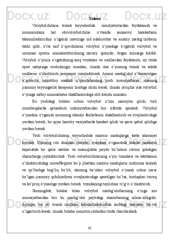 42 Xulosa
Voleybolchilarni   texnik   tayyorlashda     simulyatorlardan   foydalanish   va
muommolarni   hal   etisvoleybolchilar   o‘rtasida   jamoaviy   harakatlarni
takomillashtirishni   o’rgatish   mavzuga   oid   adabiyotlar   va   amaliy   mashg’ulotlarni
tahlil   qilib,   o’rta   sinf   o’quvchilarini   voleybol   o’ynashga   o’rgatish   voleybol   va
umuman   sportni   ommalashtirishning   zaruriy   qismidir,   degan   xulosaga   keldik.
Voleybol   o’yinini   o’rgatishning   aniq  vositalari   va   usullaridan  foydalanib,   siz   tezda
sport   natijasiga   erishishingiz   mumkin,   chunki   ular   o’yinning   texnik   va   taktik
usullarini   o’zlashtirish   jarayonini   osonlashtiradi.  Ammo   mashg’ulot   o’tkazayotgan
o’qituvchi,   murabbiy   maktab   o’quvchilarining   yosh   xususiyatlarini,   ularning
jismoniy tayyorgarlik darajasini hisobga olishi kerak, chunki ortiqcha yuk voleybol
o’yiniga salbiy munosabatni shakllantirishga olib kelishi mumkin.
Bu   yoshdagi   bolalar   uchun   voleybol   o’zini   namoyon   qilish,   turli
musobaqalarda   qatnashish   imkoniyatlaridan   biri   sifatida   qaraladi.   Voleybol
o’ynashni o’rganish insonning shaxsiy fazilatlarini shakllantirish va rivojlantirishga
yordam beradi, bu qiyin hayotiy vaziyatlarda harakat qilish va qaror qabul qilishga
yordam beradi.
Yosh   voleybolchilarni   tayyorlashda   maxsus   mashqlarga   katta   ahamiyat
beriladi.   Ularning   roli   shundan   iboratki,   texnikani   o’rganishda   bolalar   harakatni
bajarishda   bir   qator   xatolar   va   noaniqliklar   paydo   bo’lishini   istisno   qiladigan
sharoitlarga   joylashtiriladi.  Yosh   voleybolchilarning   o’yin   texnikasi   va   taktikasini
o’zlashtirishdagi   muvaffaqiyati   ko’p jihatdan  maxsus  mashqlarni   mohirona  tanlash
va   qo’llashga   bog’liq   bo’lib,   ularning   ba’zilari   voleybol   o’ynash   uchun   zarur
bo’lgan  jismoniy   qobiliyatlarni  rivojlantirishga   qaratilgan  bo’lsa,   boshqalari   tezroq
va ko’proq o’ynashga yordam beradi. texnikaning tuzilishini to’g’ri o’zlashtirish.
Shuningdek,   bolalar   bilan   voleybol   mashg’ulotlarining   o’ziga   xos
xususiyatlaridan   biri   bu   mashg’ulot   paytidagi   sharoitlarning   xilma-xilligidir.
Ayniqsa,   bir   xil   texnik   usullarni   takomillashtirishda   sinfdagi   vaziyatni   tez-tez
o’zgartirish kerak, chunki bolalar monoton ishlardan tezda charchashadi. 