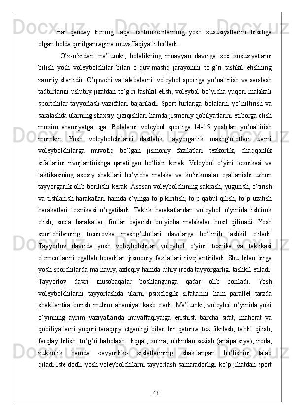 43Har   qanday   trening   faqat   ishtirokchilarning   yosh   xususiyatlarini   hisobga
olgan holda qurilgandagina muvaffaqiyatli bo’ladi.
  O’z-o’zidan   ma’lumki,   bolalikning   muayyan   davriga   xos   xususiyatlarni
bilish   yosh   voleybolchilar   bilan   o’quv-mashq   jarayonini   to’g’ri   tashkil   etishning
zaruriy shartidir. O’quvchi va talabalarni   voleybol sportiga yo‘naltirish va saralash
tadbirlarini uslubiy jixatdan to‘g‘ri tashkil etish, voleybol bo‘yicha yuqori malakali
sportchilar   tayyorlash   vazifalari   bajariladi.   Sport   turlariga   bolalarni   yo‘niltirish   va
saralashda ularning shaxsiy qiziqishlari hamda jismoniy qobilyatlarini etiborga olish
muxim   ahamiyatga   ega.   Bolalarni   voleybol   sportiga   14-15   yoshdan   yo‘naltirish
mumkin.   Yosh   voleybolchilarni   dastlabki   tayyorgarlik   mashg‘ulotlari   ularni
voleybolchilarga   muvofiq   bo‘lgan   jismoniy   fazilatlari   tezkorlik,   chaqqonlik
sifatlarini   rivojlantirishga   qaratilgan   bo‘lishi   kerak.   Voleybol   o‘yini   texnikasi   va
taktikasining   asosiy   shakllari   bo‘yicha   malaka   va   ko‘nikmalar   egallanishi   uchun
tayyorgarlik olib borilishi kerak.  Asosan voleybolchining sakrash, yugurish, o‘tirish
va tishlanish harakatlari hamda o‘yinga to‘p kiritish, to‘p qabul qilish, to‘p uzatish
harakatlari   texnikasi   o‘rgatiladi.   Taktik   harakatlardan   voleybol   o‘yinida   ishtirok
etish,   soxta   harakatlar,   fintlar   bajarish   bo‘yicha   malakalar   hosil   qilinadi.   Yosh
sportchilarning   trenirovka   mashg‘ulotlari   davrlarga   bo‘linib   tashkil   etiladi.
Tayyorlov   davrida   yosh   voleybolchilar   voleybol   o‘yini   texnika   va   taktikasi
elementlarini   egallab   boradilar,   jismoniy   fazilatlari   rivojlantiriladi.   Shu   bilan   birga
yosh sporchilarda ma’naviy, axloqiy hamda ruhiy iroda tayyorgarligi tashkil etiladi.
Tayyorlov   davri   musobaqalar   boshlangunga   qadar   olib   boriladi.   Yosh
voleybolchilarni   tayyorlashda   ularni   psixologik   sifatlarini   ham   parallel   tarzda
shakllantira   borish   muhim   ahamiyat   kasb   etadi.   Ma’lumki,   voleybol   o‘yinida   yoki
o‘yinning   ayrim   vaziyatlarida   muvaffaqiyatga   erishish   barcha   sifat,   mahorat   va
qobiliyatlarni   yuqori   taraqqiy   etganligi   bilan   bir   qatorda   tez   fikrlash,   tahlil   qilish,
farqlay   bilish,   to‘g‘ri   baholash,   diqqat,   xotira,   oldindan   sezish   (ansipatsiya),   iroda,
zukkolik   hamda   «ayyorlik»   xislatlarining   shakllangan   bo‘lishini   talab
qiladi.Iste’dodli yosh voleybolchilarni tayyorlash samaradorligi ko‘p jihatdan sport 