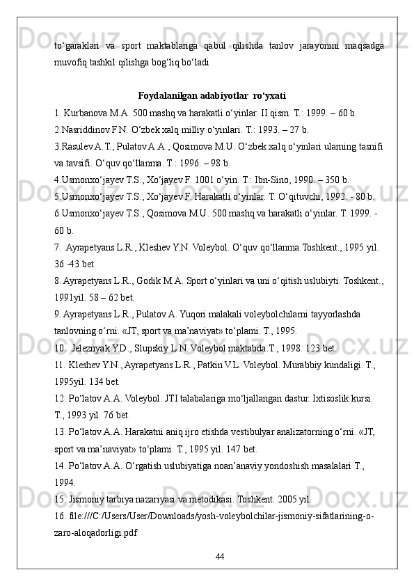 44to‘garaklari   va   sport   maktablariga   qabul   qilishda   tanlov   jarayonini   maqsadga
muvofiq tashkil qilishga bog‘liq bo‘ladi
Foydalanilgan adabiyotlar  rо‘yxati
1. Kurbanova M.A. 500 mashq va harakatli о‘yinlar. II qism. T.: 1999. – 60 b. 
2.Nasriddinov F.N. О‘zbek xalq milliy о‘yinlari. T.: 1993. – 27 b. 
3.Rasulev A.T., Pulatov A.A., Qosimova M.U. О‘zbek xalq о‘yinlari ularning tasnifi
va tavsifi. О‘quv qо‘llanma. T.: 1996. – 98 b. 
4.Usmonxо‘jayev T.S., Xо‘jayev F. 1001 о‘yin. T.: Ibn-Sino, 1990. – 350 b. 
5.Usmonxо‘jayev T.S., Xо‘jayev F. Harakatli о‘yinlar. T. О‘qituvchi, 1992. - 80 b.
6.Usmonxо‘jayev T.S., Qosimova M.U. 500 mashq va harakatli о‘yinlar. T. 1999. - 
60 b. 
7.  Ayrapetyans L.R., Kleshev Y.N. Voleybol. О‘quv qо‘llanma.Toshkent., 1995 yil. 
36 -43 bet.
8. Ayrapetyans L.R., Godik M.A. Sport о‘yinlari va uni о‘qitish uslubiyti. Toshkent.,
1991yil. 58 – 62 bet.
9. Ayrapetyans L.R., Pulatov A. Yuqori malakali voleybolchilarni tayyorlashda 
tanlovning о‘rni. «JT, sport va ma’naviyat» tо‘plami. T., 1995. 
10.  Jeleznyak Y.D., Slupskiy L.N. Voleybol maktabda.T., 1998. 123 bet.
11. Kleshev Y.N., Ayrapetyans L.R., Patkin V.L. Voleybol. Murabbiy kundaligi. T., 
1995yil. 134 bet.
12. Pо‘latov A.A. Voleybol. JTI talabalariga mо‘ljallangan dastur. Ixtisoslik kursi. 
T., 1993 yil. 76 bet.
13. Pо‘latov A.A. Harakatni aniq ijro etishda vestibulyar analizatorning о‘rni. «JT, 
sport va ma’naviyat» tо‘plami. T., 1995 yil. 147 bet.
14. Pо‘latov A.A. О‘rgatish uslubiyatiga noan’anaviy yondoshish masalalari T., 
1994.
15. Jismoniy tarbiya nazariyasi va metodikasi. Toshkent. 2005 yil.
16.   file:///C:/Users/User/Downloads/yosh-voleybolchilar-jismoniy-sifatlarining-o-
zaro-aloqadorligi.pdf 
