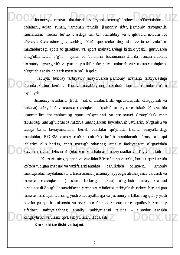 5Jismoniy   tarbiya   darslarida   voleybol   mashg’ulotlarini   o’tkazishdan   –
bolalarni,   aqlan,   ruhan,   jismonan   tetiklik,   jismoniy   sifat,   jismoniy   tayorgarlik,
mustahkam,   irodali   bo’lib   o’sishga   har   bir   murabbiy   va   o’qituvchi   muhim   rol
o’ynaydi.Kurs   ishning   dolzarbligi.   Yosh   sportchilar   deganda   avvalo   umumta’lim
maktablardagi   sport   to’garaklari   va   sport   maktablardagi   kichik   yoshli   guruhlarda
shug’ullanuvchi   o’g’il   -   qizlar   va   bolalarni   tushunamiz.Ularda   asosan   maxsus
jismoniy tayyorgarlik va jismoniy sifatlar darajasini oshirish va maxsus mashqlarni
o’rgatish asosiy dolzarb masala bo’lib qoldi.
  Tabiiyki   bunday   tarbiyaviy   jarayonlarda   jismoniy   sifatlarni   tarbiyalashga
alohida   e’tibor   beriladi.   Bunda   murabbiyning   iste’dodi,   tajribalari   muhim   o’rin
egallaydi.
Jismoniy   sifatlarni   (kuch,   tezlik,   chidamlilik,   egiluvchanlik,   chaqqonlik   va
hokazo)   tarbiyalashda   maxsus   mashqlarni   o’rgatish   asosiy   o’rin   tutadi.   Shu   yo’lda
umumta’lim   maktablarning   sport   to’garaklari   va   majmuani   (kompleks)   sport
tablardagi mashg’ulotlarda maxsus mashqlardan foydalanish usullarini o’rganish va
ularga   ba’zi   tavsiyanomalar   berish   vazifalar   qo’yiladi.   Bunda   viloyatlardagi
maktablar,   BO’SM   asosiy   makon   (ob’ekt)   bo’lib   hisoblanadi.   Ilmiy   tadqiqot
ishlarini   olib   borish,   sport   mashg’ulotlaridagi   amaliy   faoliyatlarni   o’rganishda
kuzatish, suhbat tekshirish (eksperiment) kabi an’anaviy usullardan foydalaniladi. 
      Kurs ishining qaqsad va vazifalar.E’tirof etish zarurki, har bir sport turida
ko’zda tutilgan maqsad va vazifalarni amalga   oshirishda   xilma-xil   jismoniy
mashqlardan foydalaniladi.Ularda asosan jismoniy tayyorgarlikdarajasini oshirish va
maxsus   mashqlarni   (   sport   turlariga   qarab)   o’rgatish   asosiy   maqsad
hisoblanadi.Shug’ullanuvchilarda   jismoniy   sifatlarni   tarbiyalash   uchun   beriladigan
maxsus mashqlar ularning yosh xususiyatlariga va jismoniy sifatlarning qulay yosh
davrlariga   qarab   tanlanishi   va   rivojlantirishi   juda   muhim   o’rin   egallaydi.Jismoniy
sifatlarni   tarbiyalashdagi   amaliy   mohiyatlarini   tajriba   –   sinovlar   asosida
kengaytirish va ularni qo’llash yullarini ifodalash . 
Kurs ishi tuzilishi va hajmi. 