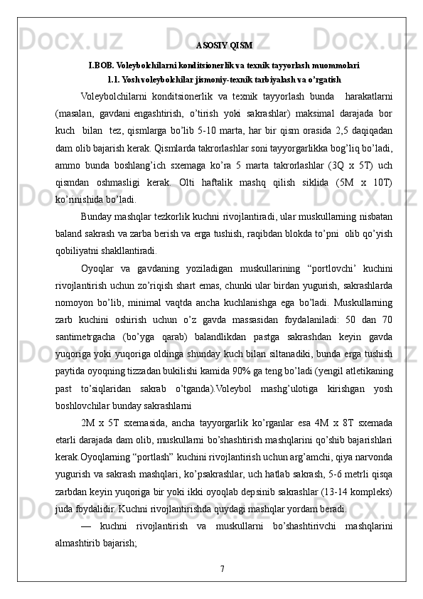 7ASOSIY QISM
I.BOB. Voleybolchilarni konditsionerlik va texnik tayyorlash muommolari
1.1. Yosh voleybolchilar jismoniy-texnik tarbiyalash va o’rgatish  
Voleybolchilarni   konditsionerlik   va   texnik   tayyorlash   bunda     harakatlarni
(masalan,  gavdani engashtirish,  o’tirish  yoki  sakrashlar)  maksimal  darajada  bor
kuch     bilan     tez,   qismlarga   bo’lib   5-10   marta,   har   bir   qism   orasida   2,5   daqiqadan
dam olib bajarish kerak. Qismlarda takrorlashlar soni tayyorgarlikka bog’liq bo’ladi,
ammo   bunda   boshlang’ich   sxemaga   ko’ra   5   marta   takrorlashlar   (3Q   x   5T)   uch
qismdan   oshmasligi   kerak.   Olti   haftalik   mashq   qilish   siklida   (5M   x   10T)
ko’rinishida bo’ladi.
Bunday mashqlar tezkorlik kuchni rivojlantiradi, ular muskullarning nisbatan
baland sakrash va zarba berish va erga tushish, raqibdan blokda to’pni  olib qo’yish
qobiliyatni shakllantiradi.
Oyoqlar   va   gavdaning   yoziladigan   muskullarining   “portlovchi’   kuchini
rivojlantirish uchun zo’riqish shart emas, chunki ular birdan yugurish, sakrashlarda
nomoyon   bo’lib,   minimal   vaqtda   ancha   kuchlanishga   ega   bo’ladi.   Muskullarning
zarb   kuchini   oshirish   uchun   o’z   gavda   massasidan   foydalaniladi:   50   dan   70
santimetrgacha   (bo’yga   qarab)   balandlikdan   pastga   sakrashdan   keyin   gavda
yuqoriga yoki yuqoriga oldinga shunday kuch bilan siltanadiki, bunda erga tushish
paytida oyoqning tizzadan bukilishi kamida 90% ga teng bo’ladi (yengil atletikaning
past   to’siqlaridan   sakrab   o’tganda).Voleybol   mashg’ulotiga   kirishgan   yosh
boshlovchilar bunday sakrashlarni
2M   x   5T   sxemasida,   ancha   tayyorgarlik   ko’rganlar   esa   4M   x   8T   sxemada
etarli darajada dam olib, muskullarni bo’shashtirish mashqlarini qo’shib bajarishlari
kerak.Oyoqlarning “portlash” kuchini rivojlantirish uchun arg’amchi, qiya narvonda
yugurish va sakrash mashqlari, ko’psakrashlar, uch hatlab sakrash, 5-6 metrli qisqa
zarbdan keyin yuqoriga bir yoki ikki oyoqlab depsinib sakrashlar (13-14 kompleks)
juda foydalidir. Kuchni rivojlantirishda quydagi mashqlar yordam beradi.
—   kuchni   rivojlantirish   va   muskullarni   bo’shashtirivchi   mashqlarini
almashtirib bajarish; 