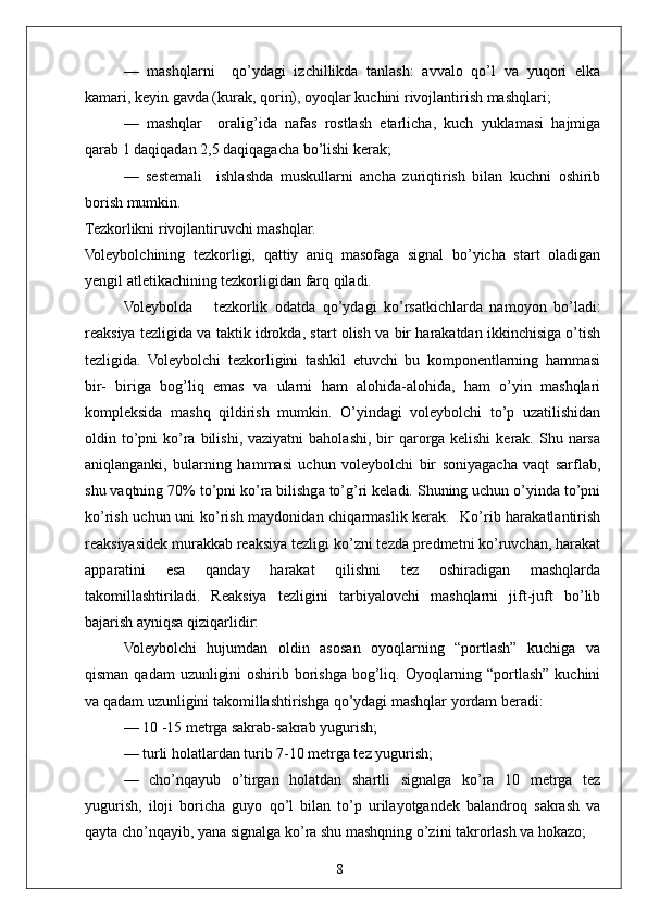 8—   mashqlarni     qo’ydagi   izchillikda   tanlash:   avvalo   qo’l   va   yuqori   elka
kamari, keyin gavda (kurak, qorin), oyoqlar kuchini rivojlantirish mashqlari;
—   mashqlar     oralig’ida   nafas   rostlash   etarlicha,   kuch   yuklamasi   hajmiga
qarab 1 daqiqadan 2,5 daqiqagacha bo’lishi kerak;
—   sestemali     ishlashda   muskullarni   ancha   zuriqtirish   bilan   kuchni   oshirib
borish mumkin.
Tezkorlikni rivojlantiruvchi mashqlar.
Voleybolchining   tezkorligi,   qattiy   aniq   masofaga   signal   bo’yicha   start   oladigan
yengil atletikachining tezkorligidan farq qiladi. 
Voleybolda       tezkorlik   odatda   qo’ydagi   ko’rsatkichlarda   namoyon   bo’ladi:
reaksiya tezligida va taktik idrokda, start olish va bir harakatdan ikkinchisiga o’tish
tezligida.   Voleybolchi   tezkorligini   tashkil   etuvchi   bu   komponentlarning   hammasi
bir-   biriga   bog’liq   emas   va   ularni   ham   alohida-alohida,   ham   o’yin   mashqlari
kompleksida   mashq   qildirish   mumkin.   O’yindagi   voleybolchi   to’p   uzatilishidan
oldin to’pni  ko’ra  bilishi,  vaziyatni  baholashi, bir  qarorga  kelishi   kerak. Shu  narsa
aniqlanganki,   bularning   hammasi   uchun   voleybolchi   bir   soniyagacha   vaqt   sarflab,
shu vaqtning 70% to’pni ko’ra bilishga to’g’ri keladi. Shuning uchun o’yinda to’pni
ko’rish uchun uni ko’rish maydonidan chiqarmaslik kerak.   Ko’rib harakatlantirish
reaksiyasidek murakkab reaksiya tezligi ko’zni tezda predmetni ko’ruvchan, harakat
apparatini   esa   qanday   harakat   qilishni   tez   oshiradigan   mashqlarda
takomillashtiriladi.   Reaksiya   tezligini   tarbiyalovchi   mashqlarni   jift-juft   bo’lib
bajarish ayniqsa qiziqarlidir:
Voleybolchi   hujumdan   oldin   asosan   oyoqlarning   “portlash”   kuchiga   va
qisman qadam  uzunligini  oshirib borishga bog’liq. Oyoqlarning “portlash” kuchini
va qadam uzunligini takomillashtirishga qo’ydagi mashqlar yordam beradi:
— 10 -15 metrga sakrab-sakrab yugurish;
— turli holatlardan turib 7-10 metrga tez yugurish;
—   cho’nqayub   o’tirgan   holatdan   shartli   signalga   ko’ra   10   metrga   tez
yugurish,   iloji   boricha   guyo   qo’l   bilan   to’p   urilayotgandek   balandroq   sakrash   va
qayta cho’nqayib, yana signalga ko’ra shu mashqning o’zini takrorlash va hokazo; 