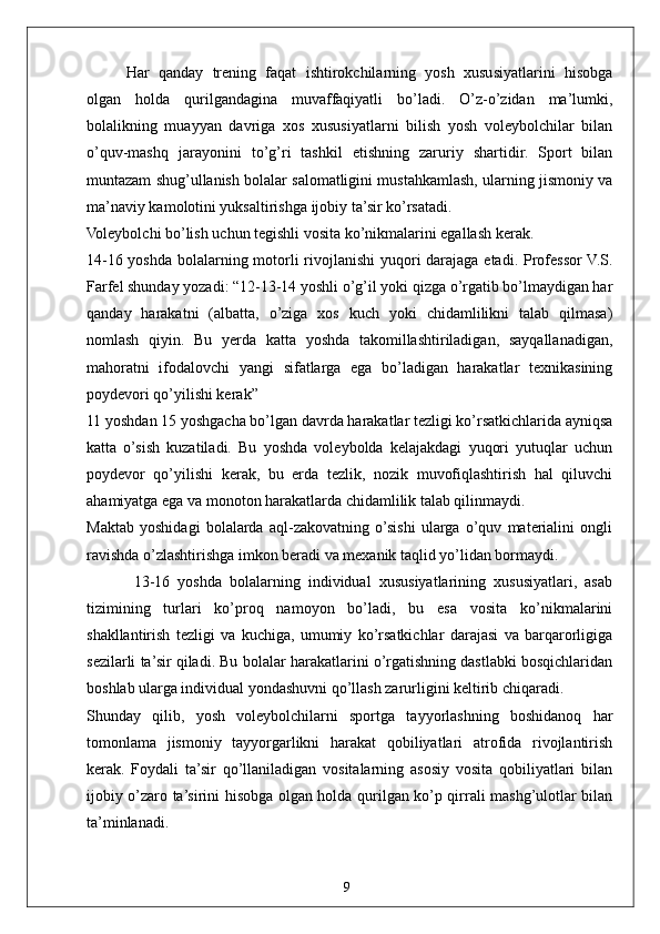 9Har   qanday   trening   faqat   ishtirokchilarning   yosh   xususiyatlarini   hisobga
olgan   holda   qurilgandagina   muvaffaqiyatli   bo’ladi.   O’z-o’zidan   ma’lumki,
bolalikning   muayyan   davriga   xos   xususiyatlarni   bilish   yosh   voleybolchilar   bilan
o’quv-mashq   jarayonini   to’g’ri   tashkil   etishning   zaruriy   shartidir.   Sport   bilan
muntazam shug’ullanish bolalar salomatligini mustahkamlash, ularning jismoniy va
ma’naviy kamolotini yuksaltirishga ijobiy ta’sir ko’rsatadi.
Voleybolchi bo’lish uchun tegishli vosita ko’nikmalarini egallash kerak.
14-16 yoshda bolalarning motorli rivojlanishi  yuqori  darajaga etadi. Professor  V.S.
Farfel shunday yozadi: “12-13-14 yoshli o’g’il yoki qizga o’rgatib bo’lmaydigan har
qanday   harakatni   (albatta,   o’ziga   xos   kuch   yoki   chidamlilikni   talab   qilmasa)
nomlash   qiyin.   Bu   yerda   katta   yoshda   takomillashtiriladigan,   sayqallanadigan,
mahoratni   ifodalovchi   yangi   sifatlarga   ega   bo’ladigan   harakatlar   texnikasining
poydevori qo’yilishi kerak”
11 yoshdan 15 yoshgacha bo’lgan davrda harakatlar tezligi ko’rsatkichlarida ayniqsa
katta   o’sish   kuzatiladi.   Bu   yoshda   voleybolda   kelajakdagi   yuqori   yutuqlar   uchun
poydevor   qo’yilishi   kerak,   bu   erda   tezlik,   nozik   muvofiqlashtirish   hal   qiluvchi
ahamiyatga ega va monoton harakatlarda chidamlilik talab qilinmaydi.
Maktab   yoshidagi   bolalarda   aql-zakovatning   o’sishi   ularga   o’quv   materialini   ongli
ravishda o’zlashtirishga imkon beradi va mexanik taqlid yo’lidan bormaydi.
            13-16   yoshda   bolalarning   individual   xususiyatlarining   xususiyatlari,   asab
tizimining   turlari   ko’proq   namoyon   bo’ladi,   bu   esa   vosita   ko’nikmalarini
shakllantirish   tezligi   va   kuchiga,   umumiy   ko’rsatkichlar   darajasi   va   barqarorligiga
sezilarli ta’sir qiladi. Bu bolalar harakatlarini o’rgatishning dastlabki bosqichlaridan
boshlab ularga individual yondashuvni qo’llash zarurligini keltirib chiqaradi.
Shunday   qilib,   yosh   voleybolchilarni   sportga   tayyorlashning   boshidanoq   har
tomonlama   jismoniy   tayyorgarlikni   harakat   qobiliyatlari   atrofida   rivojlantirish
kerak.   Foydali   ta’sir   qo’llaniladigan   vositalarning   asosiy   vosita   qobiliyatlari   bilan
ijobiy o’zaro ta’sirini hisobga olgan holda qurilgan ko’p qirrali mashg’ulotlar bilan
ta’minlanadi.  