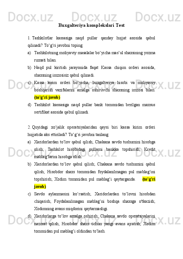Buxgalteriya komplekslari Test 
1.  Tashkilotlar   kassasiga   naqd   pullar   qanday   hujjat   asosida   qabul
qilinadi? To‘g‘ri javobni toping:
a) Tashkilotning moliyaviy masalalar bo‘yicha mas’ul shaxsining yozma
ruxsati bilan.
b) Naqd   pul   kiritish   jarayonida   faqat   Kassa   chiqim   orderi   asosida,
shaxsning imzosisiz qabul qilinadi.
c) Kassa   kirim   orderi   bo‘yicha,   buxgalteriya   hisobi   va   moliyaviy
boshqarish   vazifalarini   amalga   oshiruvchi   shaxsning   imzosi   bilan.
(to’g’ri javob)
d) Tashkilot   kassasiga   naqd   pullar   bank   tomonidan   berilgan   maxsus
sertifikat asosida qabul qilinadi.
2.  Quyidagi   xo‘jalik   operatsiyalaridan   qaysi   biri   kassa   kirim   orderi
hujjatida aks ettiriladi? To‘g‘ri javobni tanlang:
a) Xaridorlardan to‘lov qabul   qilish;   Chakana  savdo  tushumini   hisobga
olish;   Tashkilot   hisobidagi   pullarni   bankka   topshirish;   Kredit
mablag‘larini hisobga olish.
b) Xaridorlardan   to‘lov   qabul   qilish;   Chakana   savdo   tushumini   qabul
qilish;   Hisobdor   shaxs   tomonidan   foydalanilmagan   pul   mablag‘ini
topshirish;   Xodim   tomonidan   pul   mablag‘i   qaytarganda.       (to’g’ri
javob)
c) Savdo   aylanmasini   ko‘rsatish;   Xaridorlardan   to‘lovni   hisobdan
chiqarish;   Foydalanilmagan   mablag‘ni   boshqa   shaxsga   o'tkazish;
Xodimning avans miqdorini qaytarmasligi.
d) Xaridorlarga   to‘lov   amalga   oshirish;   Chakana   savdo   operatsiyalarini
nazorat   qilish;   Hisobdor   shaxs   uchun   yangi   avans   ajratish;   Xodim
tomonidan pul mablag‘i oldindan to‘lash. 