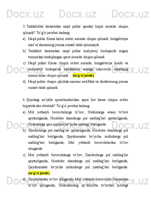3.  Tashkilotlar   kassasidan   naqd   pullar   qanday   hujjat   asosida   chiqim
qilinadi? To‘g‘ri javobni tanlang:
a) Naqd pullar Kassa kirim orderi asosida chiqim qilinadi, buxgalteriya
mas’ul shaxsining yozma ruxsati talab qilinmaydi.
b) Tashkilot   kassasidan   naqd   pullar   moliyaviy   boshqarish   organi
tomonidan tasdiqlangan qaror asosida chiqim qilinadi.
c) Naqd   pullar   Kassa   chiqim   orderi   asosida,   buxgalteriya   hisobi   va
moliyaviy   boshqarish   vazifalarini   amalga   oshiruvchi   shaxsning
imzosi bilan chiqim qilinadi.     (to’g’ri javob)
d) Naqd pullar chiqim qilishda maxsus sertifikat va direktorning yozma
ruxsati talab qilinadi.
4.  Quyidagi   xo‘jalik   operatsiyalaridan   qaysi   biri   kassa   chiqim   orderi
hujjatida aks ettiriladi? To‘g‘ri javobni tanlang:
a) Mol   yetkazib   beruvchilarga   to‘lov;   Xodimlarga   avans   to‘lovi
qaytarilganda;   Hisobdor   shaxslarga   pul   mablag‘lari   qaytarilganda;
Xodimlarga qarz qoplash bo‘yicha mablag‘ berilganda.
b) Xaridorlarga   pul   mablag‘lar   qaytarilganda;   Hisobdor   shaxslarga   pul
mablag‘lari   berilganda;   Qaydnomalar   bo‘yicha   xodimlarga   pul
mablag‘lari   berilganda;   Mol   yetkazib   beruvchilardan   to‘lov
olinganda.
c) Mol   yetkazib   beruvchilarga   to‘lov;   Xaridorlarga   pul   mablag‘lar
qaytarilganda;   Hisobdor   shaxslarga   pul   mablag‘lari   berilganda;
Qaydnomalar   bo‘yicha   xodimlarga   pul   mablag‘lari   berilganda.
(to’g’ri javob)
d) Xaridorlardan to‘lov olinganda; Mol yetkazib beruvchilar tomonidan
to‘lov   qilinganda;   Xodimlarning   qo‘shimcha   to‘lovlari   hisobga 