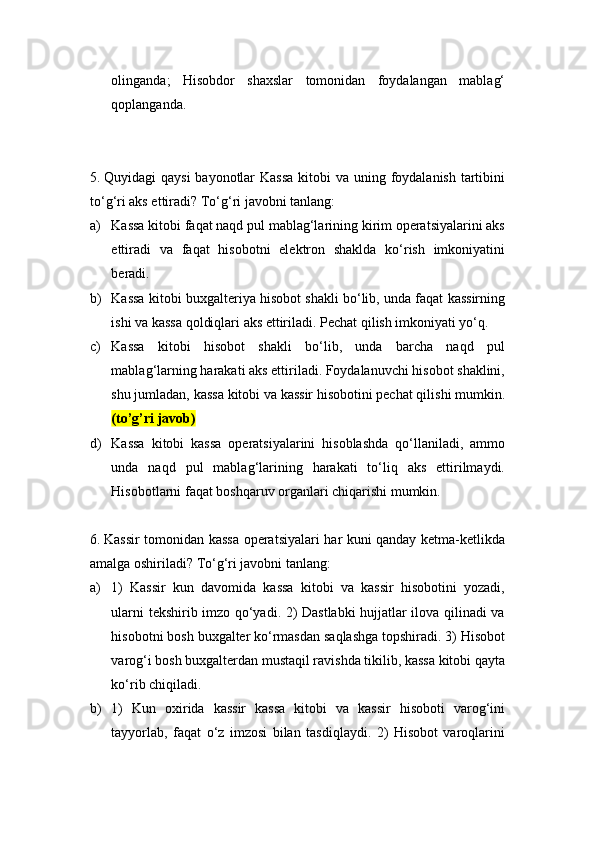 olinganda;   Hisobdor   shaxslar   tomonidan   foydalangan   mablag‘
qoplanganda.
5.  Quyidagi qaysi  bayonotlar  Kassa  kitobi  va uning foydalanish tartibini
to‘g‘ri aks ettiradi? To‘g‘ri javobni tanlang:
a) Kassa kitobi faqat naqd pul mablag‘larining kirim operatsiyalarini aks
ettiradi   va   faqat   hisobotni   elektron   shaklda   ko‘rish   imkoniyatini
beradi.
b) Kassa kitobi buxgalteriya hisobot shakli bo‘lib, unda faqat kassirning
ishi va kassa qoldiqlari aks ettiriladi. Pechat qilish imkoniyati yo‘q.
c) Kassa   kitobi   hisobot   shakli   bo‘lib,   unda   barcha   naqd   pul
mablag‘larning harakati aks ettiriladi. Foydalanuvchi hisobot shaklini,
shu jumladan, kassa kitobi va kassir hisobotini pechat qilishi mumkin.
(to’g’ri javob)
d) Kassa   kitobi   kassa   operatsiyalarini   hisoblashda   qo‘llaniladi,   ammo
unda   naqd   pul   mablag‘larining   harakati   to‘liq   aks   ettirilmaydi.
Hisobotlarni faqat boshqaruv organlari chiqarishi mumkin.
6.  Kassir tomonidan kassa operatsiyalari har kuni qanday ketma-ketlikda
amalga oshiriladi? To‘g‘ri javobni tanlang:
a) 1)   Kassir   kun   davomida   kassa   kitobi   va   kassir   hisobotini   yozadi,
ularni tekshirib imzo qo‘yadi. 2) Dastlabki hujjatlar ilova qilinadi va
hisobotni bosh buxgalter ko‘rmasdan saqlashga topshiradi. 3) Hisobot
varog‘i bosh buxgalterdan mustaqil ravishda tikilib, kassa kitobi qayta
ko‘rib chiqiladi.
b) 1)   Kun   oxirida   kassir   kassa   kitobi   va   kassir   hisoboti   varog‘ini
tayyorlab,   faqat   o‘z   imzosi   bilan   tasdiqlaydi.   2)   Hisobot   varoqlarini 