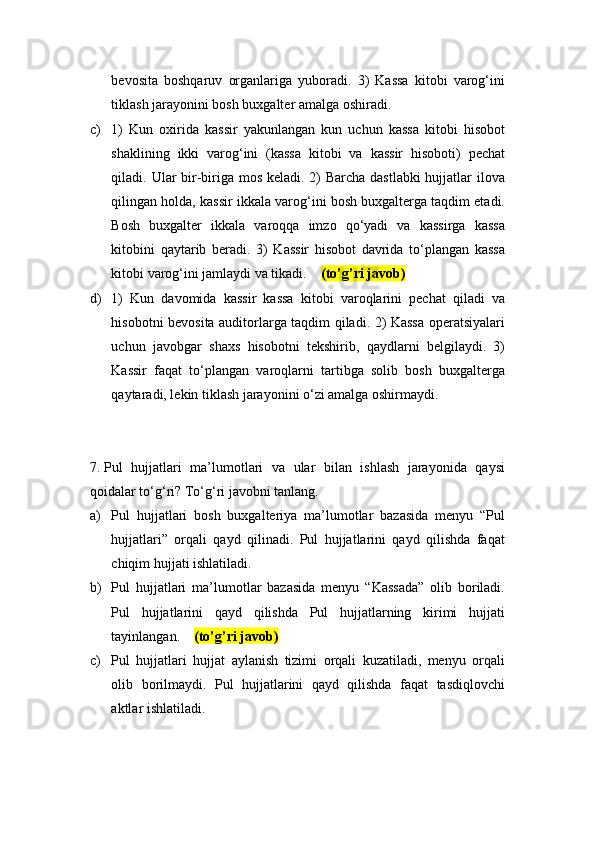 bevosita   boshqaruv   organlariga   yuboradi.   3)   Kassa   kitobi   varog‘ini
tiklash jarayonini bosh buxgalter amalga oshiradi.
c) 1)   Kun   oxirida   kassir   yakunlangan   kun   uchun   kassa   kitobi   hisobot
shaklining   ikki   varog‘ini   (kassa   kitobi   va   kassir   hisoboti)   pechat
qiladi. Ular  bir-biriga mos keladi. 2)  Barcha dastlabki  hujjatlar ilova
qilingan holda, kassir ikkala varog‘ini bosh buxgalterga taqdim etadi.
Bosh   buxgalter   ikkala   varoqqa   imzo   qo‘yadi   va   kassirga   kassa
kitobini   qaytarib   beradi.   3)   Kassir   hisobot   davrida   to‘plangan   kassa
kitobi varog‘ini jamlaydi va tikadi.     (to’g’ri javob)
d) 1)   Kun   davomida   kassir   kassa   kitobi   varoqlarini   pechat   qiladi   va
hisobotni bevosita auditorlarga taqdim qiladi. 2) Kassa operatsiyalari
uchun   javobgar   shaxs   hisobotni   tekshirib,   qaydlarni   belgilaydi.   3)
Kassir   faqat   to‘plangan   varoqlarni   tartibga   solib   bosh   buxgalterga
qaytaradi, lekin tiklash jarayonini o‘zi amalga oshirmaydi.
7.  Pul   hujjatlari   ma’lumotlari   va   ular   bilan   ishlash   jarayonida   qaysi
qoidalar to‘g‘ri? To‘g‘ri javobni tanlang.
a) Pul   hujjatlari   bosh   buxgalteriya   ma’lumotlar   bazasida   menyu   “Pul
hujjatlari”   orqali   qayd   qilinadi.   Pul   hujjatlarini   qayd   qilishda   faqat
chiqim hujjati ishlatiladi.
b) Pul   hujjatlari   ma’lumotlar   bazasida   menyu   “Kassada”   olib   boriladi.
Pul   hujjatlarini   qayd   qilishda   Pul   hujjatlarning   kirimi   hujjati
tayinlangan.     (to’g’ri javob)
c) Pul   hujjatlari   hujjat   aylanish   tizimi   orqali   kuzatiladi,   menyu   orqali
olib   borilmaydi.   Pul   hujjatlarini   qayd   qilishda   faqat   tasdiqlovchi
aktlar ishlatiladi. 