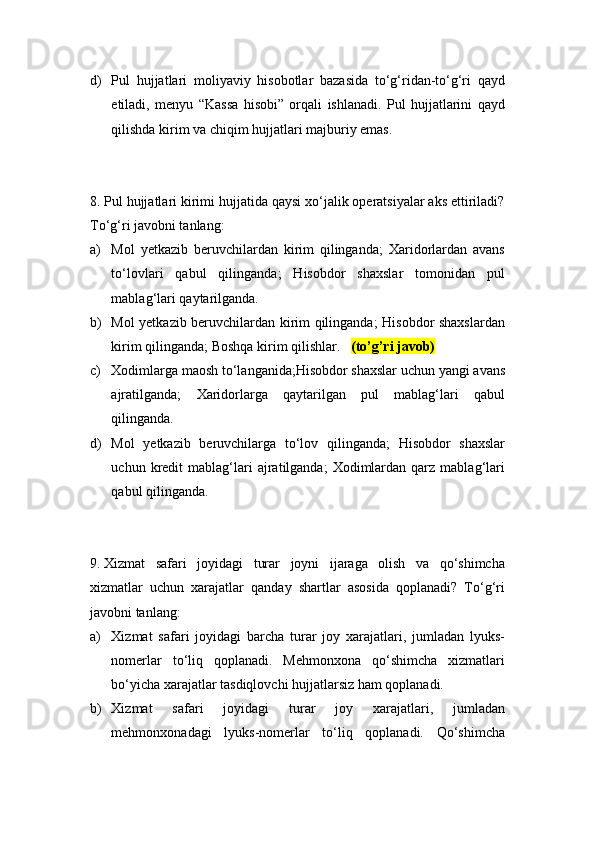 d) Pul   hujjatlari   moliyaviy   hisobotlar   bazasida   to‘g‘ridan-to‘g‘ri   qayd
etiladi,   menyu   “Kassa   hisobi”   orqali   ishlanadi.   Pul   hujjatlarini   qayd
qilishda kirim va chiqim hujjatlari majburiy emas.
8.  Pul hujjatlari kirimi hujjatida qaysi xo‘jalik operatsiyalar aks ettiriladi?
To‘g‘ri javobni tanlang:
a) Mol   yetkazib   beruvchilardan   kirim   qilinganda;   Xaridorlardan   avans
to‘lovlari   qabul   qilinganda;   Hisobdor   shaxslar   tomonidan   pul
mablag‘lari qaytarilganda.
b) Mol yetkazib beruvchilardan kirim qilinganda; Hisobdor shaxslardan
kirim qilinganda; Boshqa kirim qilishlar.    (to’g’ri javob)
c) Xodimlarga maosh to‘langanida;Hisobdor shaxslar uchun yangi avans
ajratilganda;   Xaridorlarga   qaytarilgan   pul   mablag‘lari   qabul
qilinganda.
d) Mol   yetkazib   beruvchilarga   to‘lov   qilinganda;   Hisobdor   shaxslar
uchun  kredit   mablag‘lari   ajratilganda;   Xodimlardan  qarz  mablag‘lari
qabul qilinganda.
9.  Xizmat   safari   joyidagi   turar   joyni   ijaraga   olish   va   qo‘shimcha
xizmatlar   uchun   xarajatlar   qanday   shartlar   asosida   qoplanadi?   To‘g‘ri
javobni tanlang:
a) Xizmat   safari   joyidagi   barcha   turar   joy   xarajatlari,   jumladan   lyuks-
nomerlar   to‘liq   qoplanadi.   Mehmonxona   qo‘shimcha   xizmatlari
bo‘yicha xarajatlar tasdiqlovchi hujjatlarsiz ham qoplanadi.
b) Xizmat   safari   joyidagi   turar   joy   xarajatlari,   jumladan
mehmonxonadagi   lyuks-nomerlar   to‘liq   qoplanadi.   Qo‘shimcha 