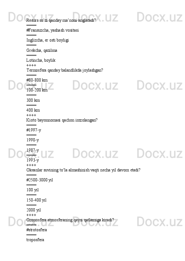 Resurs so‘zi qanday ma’noni anglatadi? 
====
#Fransuzcha, yashash vositasi  
====
Inglizcha, er osti boyligi 
====
Grekcha, qazilma      
====
Lotincha, boylik  
++++
Termosfera qanday balandlikda joylashgan?
====
#80-800 km   
====
100-200 km    
====
300 km 
====
400 km
++++
Kioto bayonnomasi qachon imzolangan?
====
#1997-y  
====
1990-y    
====
1987-y     
====
1993-y    
++++
Okeanlar suvining to‘la almashinish vaqti necha yil davom etadi? 
====
#2500-3000 yil
====
100 yil 
====
150-400 yil  
====
2000 yil        
++++
Ozonosfera atmosferaning qaysi qatlamiga kiradi ?
====
# strotosfera   
====
troposfera   