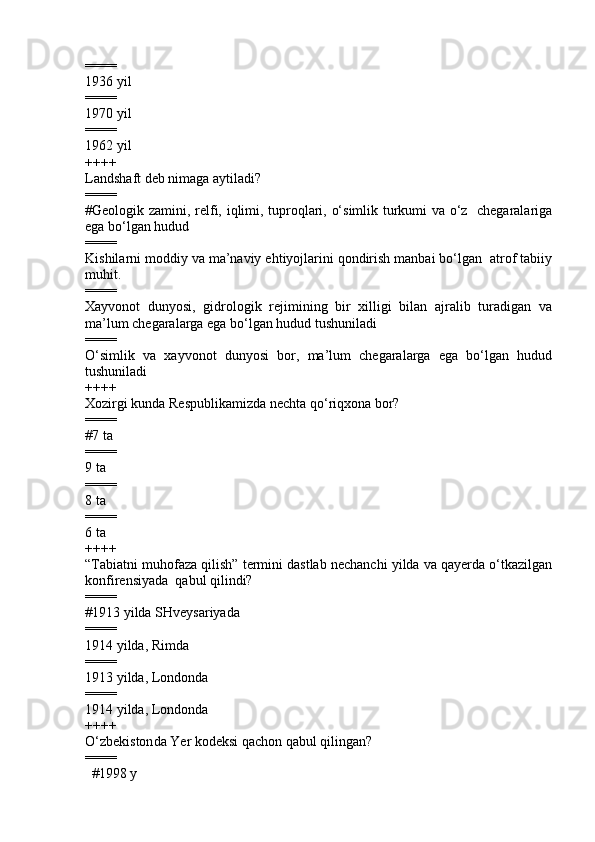 ====
1936 yil       
====
1970 yil               
====
1962 yil       
++++
Landshaft deb nimaga aytiladi?
====
#Geologik zamini, relfi, iqlimi, tuproqlari, o‘simlik turkumi va o‘z   chegaralariga
ega bo‘lgan hudud
====
Kishilarni moddiy va ma’naviy ehtiyojlarini qondirish manbai bo‘lgan  atrof tabiiy
muhit. 
====
Xayvonot   dunyosi,   gidrologik   rejimining   bir   xilligi   bilan   ajralib   turadigan   va
ma’lum chegaralarga ega bo‘lgan hudud tushuniladi 
====
O‘simlik   va   xayvonot   dunyosi   bor,   ma’lum   chegaralarga   ega   bo‘lgan   hudud
tushuniladi
++++
Xozirgi kunda  Respublikamizda nechta qo‘riqxona bor?
====
#7 ta       
====
9 ta      
====
8  ta
====
6  ta
++++
“Tabiatni muhofaza qilish” termini dastlab nechanchi yilda va qayerda o‘tkazilgan
konfirensiyada  qabul qilindi?
====
# 1913 yilda SHveysariyada
====
1914 yilda, Rimda  
====
1913 yilda, Londonda  
====
1914 yilda, Londonda            
++++
O‘zbekiston da  Ye r kodeksi qachon qabul qilingan ? 
====
        #199 8  y   