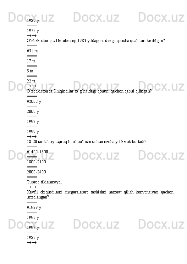 1989 y 
====
1973 y
++++
O‘zbekiston qizil kitobining 1983 yildagi nashriga qancha qush turi kiritilgan?
====
#31 ta
====
17 ta 
====
5 ta 
====
22 ta
++++
O‘zbekiston da  Chiqindilar to‘g‘risidagi  qonun   qachon qabul qilingan ?
====
# 2002 y
====
2000 y  
====
1997 y
====
19 9 9 y
++++
18-20 sm tabiiy tuproq hosil bo‘lishi uchun necha yil kerak bo‘ladi?
====
#1400-1800           
====
1800-2100          
====
2000-2400             
====
Tuproq tiklanmaydi
++++
Xavfli   chiqindilarni   chegaralararo   tashishni   nazorat   qilish   konvensiyasi   qachon
imzolangan?
====
# 19 89  y
====
199 2  y  
====
1997 y  
====
19 85  y  
++++ 
