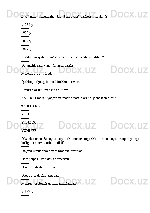 BMT ning “Umumjahon tabiat xartiyasi” qachon tasdiqlandi?
====
# 19 82  y
====
199 2  y  
====
2002  y  
====
19 89  y
++++
Pestitsidlar qishloq xo‘jaligida nima maqsadda ishlatiladi ?
====
# O‘simlik zararkunandalariga qarshi            
====
Mineral o‘g‘it sifatida 
====
Q ishloq xo‘jaligida hosildorlikni oshirish         
====
Pestitsidlar umuman ishlatilmaydi
++++
BMT ning madaniyat,fan va moarif masalalari bo‘yicha tashkiloti ?
====
#YUNESKO
====
YUNEP 
====
YUNDRO 
====
YUNISEF
++++
O‘zbekistonda   Baday-to‘qay   qo‘riqxonasi   tugatilib   o‘rnida   qaysi   maqomga   ega
bo‘lgan rezervat tashkil etildi?
====
        #Quyi Amudaryo davlat biosfera rezervati    
        ====
Qoraqolpog‘iston davlat rezervati  
====
Orolqum davlat rezervati                  
====
O rol bo‘yi davlat rezervati
++++
Monreal protokoli qachon imzolangan?
====
#1987-y            
==== 