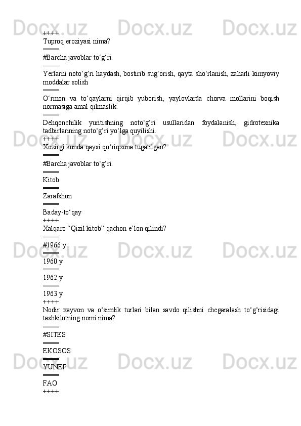 ++++
Tuproq eroziyasi nima?
====
#Barcha javoblar to‘g‘ri.
====
Yerlarni noto‘g‘ri haydash, bostirib sug‘orish, qayta sho‘rlanish, zaharli kimyoviy
moddalar solish 
====
O‘rmon   va   to‘qaylarni   qirqib   yuborish,   yaylovlarda   chorva   mollarini   boqish
normasiga amal qilmaslik.
====
Dehqonchilik   yuritishning   noto‘g‘ri   usullaridan   foydalanish,   gidrotexnika
tadbirlarining noto‘g‘ri yo‘lga quyilishi.
++++
Xozirgi kunda qaysi qo‘riqxona tugatilgan ?  
====
#Barcha javoblar to‘g‘ri.
====
Kitob  
====
Zarafshon  
====
Baday-to‘qay
++++
Xalqaro  “ Qizil kitob ”  qachon e’lon qilindi?
====
#1966 y.
====
1960 y 
====
1962 y 
====
1963 y
++++
Nodir   xayvon   va   o‘simlik   turlari   bilan   savdo   qilishni   chegaralash   to‘g‘risidagi
tashkilotning nomi nima?
====
# SITES   
====
EKOSOS 
====
YUNEP  
====
FAO
++++ 