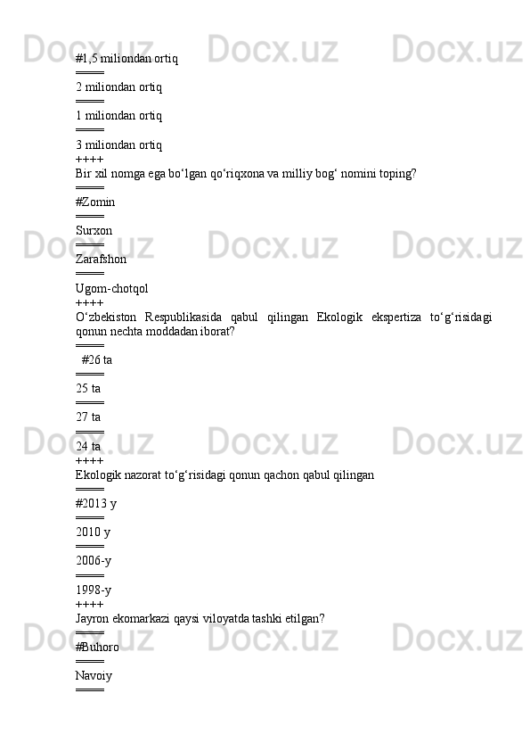 # 1,5 miliondan ortiq    
====
2 miliondan ortiq    
====
1 miliondan ortiq      
====
3 miliondan ortiq
++++
Bir xil nomga ega bo‘lgan qo‘riqxona va milliy bog‘ nomini toping?
====
#Zomin 
====
S urxon 
====
Zarafshon 
====
Ugom-chotqol          
++++
O‘zbekiston   Respublikasida   qabul   qilingan   Ekologik   ekspertiza   to‘g‘risidagi
qonun  nechta moddadan iborat ?
====
        #26 ta      
====
25 ta  
====
27 ta 
====
24 ta
++++
Ekologik nazorat to‘g‘risidagi qonun qachon qabul qilingan
====
# 2013 y
====
2010 y  
====
2006 -y        
====
1998 -y
++++
Jayron ekomarkazi qaysi viloyatda tashki etilgan ?   
====
#Buhoro 
====
Navoiy 
==== 