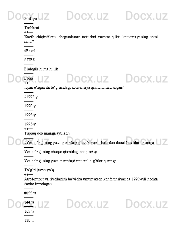 Sirdayo 
====
Toshkent
++++
Xavfli   chiqindilarni   chegaralararo   tashishni   nazorat   qilish   konvensiya ning   nomi
nima ?
====
# Bazel       
====
SITES
====
Biologik hilma hillik  
====
Bonn 
++++
Iqlim o‘zgarishi to‘g‘risidagi konvensiya qachon imzolangan?
====
#1992-y    
====
1990-y    
====
1995-y     
====
1993-y  
++++
Tuproq deb nimaga aytiladi?
====
#Yer qobig‘ining yuza qismidagi g‘ovak, zarrachalardan iborat hosildor  qismiga.
====
Yer qobig‘ining chuqur qismidagi ona jinsiga 
====
Yer qobig‘ining yuza qismidagi mineral o‘g‘itlar qismiga.
====
To‘g‘ri javob yo‘q.     
++++
Atrof-muxit va rivojlanish bo‘yicha umumjaxon konferensiyasida 1992-yili nechta
davlat imzolagan
====
#155 ta        
====
144 ta        
====
165 ta      
====
120 ta 