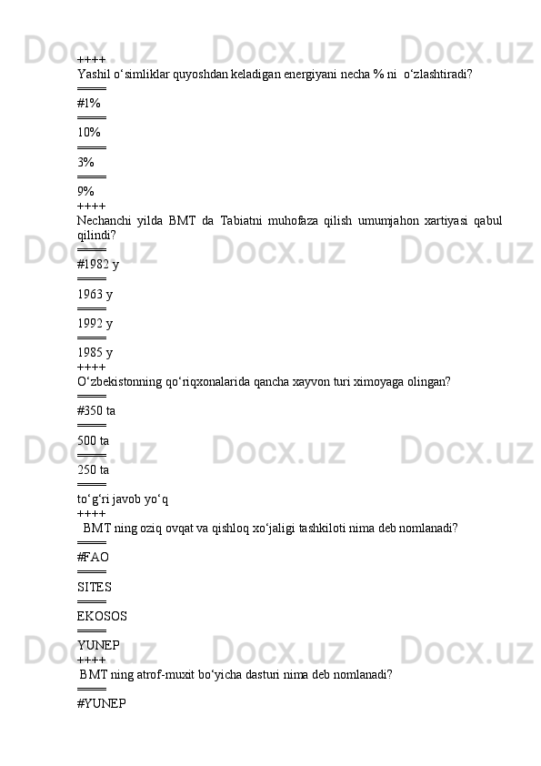 ++++
Yashil o‘simliklar quyoshdan keladigan energiyani necha % ni  o‘zlashtiradi?
====
#1%
====
10%
====
3%
====
9%
++++
Nechanchi   yilda   BMT   da   Tabiatni   muhofaza   qilish   umumjahon   xartiyasi   qabul
qilindi?
====
#1982 y
====
1963 y 
====
1992 y 
====
1985 y
++++
O‘zbekistonning qo‘riqxonalarida qancha xayvon turi ximoyaga olingan?
====
# 350 ta               
====
500 ta             
====
250 ta           
====
to‘g‘ri javob yo‘q
++++
         BMT ning oziq ovqat va qishloq xo‘jaligi tashkiloti nima deb nomlanadi?
====
# FAO
====
SITES  
====
EKOSOS  
====
YUNEP
++++
        BMT ning atrof-muxit bo‘yicha dasturi nima deb nomlanadi?
====
# YUNEP 