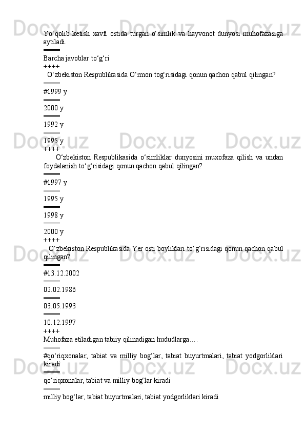 Yo‘qolib   ketish   xavfi   ostida   turgan   o‘simlik   va   hayvonot   dunyosi   muhofazasiga
aytiladi.
====
Barcha javoblar to‘g‘ri
++++
         O‘zbekiston Respublikasida   O‘rmon tog‘risidagi qonun qachon qabul qilingan?   
====
#1999 y                   
====
2000 y        
====
1992 y              
====
1995 y 
++++
                O‘zbekiston   Respublikasida   o‘simliklar   dunyosini   muxofaza   qilish   va   undan
foydalanish to‘g‘risidagi qonun qachon qabul qilingan?
====
#1997 y          
====
1995 y         
====
1998 y 
====
2000 y 
++++
        O‘zbekiston Respublikasida  Ye r osti boyliklari to‘g‘risidagi qonun qachon qabul
qilingan?
====
# 13.12.2002    
====
02.02.1986  
====
03.05.1993       
====
10.12.1997
++++
M uhofaza  etiladigan tabiiy  qilinadigan hududlar ga….  
====
#qo‘riqxonalar,   tabiat   va   milliy   bog‘lar,   tabiat   buyurtmalari,   tabiat   yodgorliklari
kiradi
====
qo‘riqxonalar, tabiat va milliy bog‘lar kiradi 
====
milliy bog‘lar, tabiat buyurtmalari, tabiat yodgorliklari kiradi   