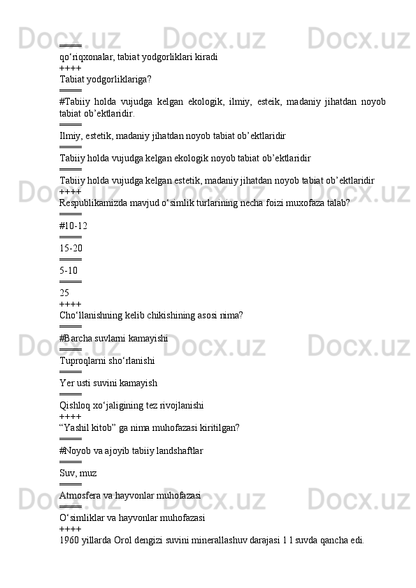 ====
qo‘riqxonalar, tabiat yodgorliklari kiradi   
++++
Tabiat yodgorliklariga?
====
# Tabiiy   holda   vujudga   kelgan   ekologik,   ilmiy,   esteik,   madaniy   jihatdan   noyob
tabiat ob’ektlaridir.
====
I lmiy, estetik, madaniy jihatdan noyob tabiat ob’ektlaridir  
====
Tabiiy holda vujudga kelgan ekologik noyob tabiat ob’ektlaridir  
====
Tabiiy holda vujudga kelgan estetik, madaniy jihatdan noyob tabiat ob’ektlaridir
++++
Respublikamizda mavjud o‘simlik turlarining necha foizi muxofaza talab? 
====
# 10-12
====
15-20   
====
5-10      
====
25
++++
Cho‘llanishning kelib chikishining asosi nima?
====
#B archa suvlarni kamayishi   
====
T upro q larni sh o‘ rlanishi  
====
Y er usti suvini kamayish      
====
Qishloq xo‘jaligining tez rivojlanishi
++++
“Yashil kitob” ga nima muhofazasi kiritilgan?
====
# Noyob va ajoyib tabiiy landshaftlar
====
Suv, muz 
====
Atmosfera va  hayvonlar muhofazasi 
====
O‘simliklar va hayvonlar muhofazasi
++++
1960 yillarda Orol dengizi suvini minerallashuv darajasi 1 l suvda qancha edi. 