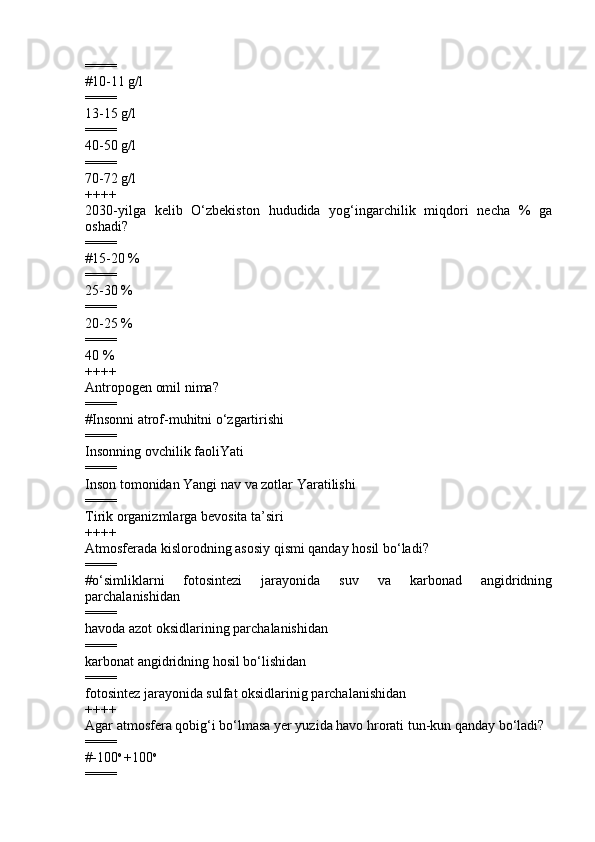 ====
# 10-11 g/l
====
13-15 g/l  
====
40-50 g/l  
====
70-72 g/l
++++
2030-yilga   kelib   O‘zbekiston   hududida   yog‘ingarchilik   miqdori   necha   %   ga
oshadi?
====
#15-20 %
====
25-30 %
====
20-25 %
====
40 %
++++
Antropogen omil nima?
====
# Insonni atrof-muhitni o‘zgartirishi  
====
Insonning ovchilik faoliYati 
====
Inson tomonidan Yangi nav va zotlar Yaratilishi  
====
Tirik organizmlarga bevosita ta’siri 
++++
Atmosferada kislorodning asosiy qismi qanday hosil bo‘ladi?
====
#o‘simliklarni   fotosintezi   jarayonida   suv   va   karbonad   angidridning
parchalanishidan
====
havoda azot oksidlarining parchalanishidan 
====
karbonat angidridning hosil bo‘lishidan  
====
fotosintez jarayonida sulfat oksidlarinig parchalanishidan
++++
Agar atmosfera qobig‘i bo‘lmasa  y er yuzida havo hrorati tun-kun qanday bo‘ladi?
====
#-100 o 
+100 o
==== 