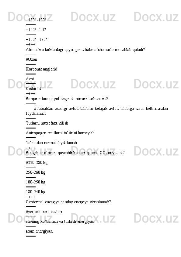 +180 o
 -100  o
 
====
+100  o
 -110 0
 
====
+100  o 
–180  o
++++
Atmosfera tarkibidagi qaysi gaz ultrabinafsha nurlarini ushlab qoladi?
====
# Ozon
====
Korbonat angidrid  
====
Azot 
====
Kislorod
++++
Barqaror taraqqiyot deganda nimani tushunasiz?
====
                # Tabiatdan   xozirgi   avlod   talabini   kelajak   avlod   talabiga   zarar   keltirmasdan
foydalanish  
====
Turlarni muxofaza kilish 
====
Antropogen omillarni ta’sirini kamayish 
====
Tabiatdan normal foydalanish
++++
Bir gektar o‘rmon quyoshli kunlari qancha CO
2  ni yutadi?
====
#220-280 kg
====
250-260 kg 
====
100-250 kg 
====
180-240 kg
++++
Geotermal energiya qanday energiya xisoblanadi?
====
#yer osti issiq suvlari 
====
suvning ko‘tarilish va tushish energiyasi  
====
atom energiyasi      
==== 