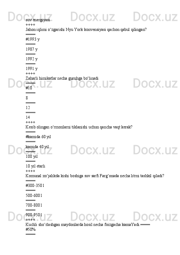 suv energiyasi
++++
Jahon iqlimi  o‘zgarishi Nyu York konvensiyasi qachon qabul qilingan?
====
#1993 y
====
1987 y 
====
1992 y 
====
1991 y
++++
Zaharli himikatlar necha guruhga bo‘linadi
====
#10           
====
8
====
12
====
14
++++
Kesib olingan o‘rmonlarni tiklanishi uchun qancha vaqt kerak?
====
#kamida 60 yil 
====
kamida 40 yil 
====
100 yil 
====
10 yil etarli
++++
Komunal xo‘jalikda kishi boshiga suv sarfi Farg‘onada necha litrni tashkil qiladi?
====
#300-350 l
====
500-600 l 
====
700-800 l 
====
900-950 l 
++++
Kuchli sho‘rlashgan maydonlarda hosil necha foizgacha kamaYadi. ====
# 50%
==== 