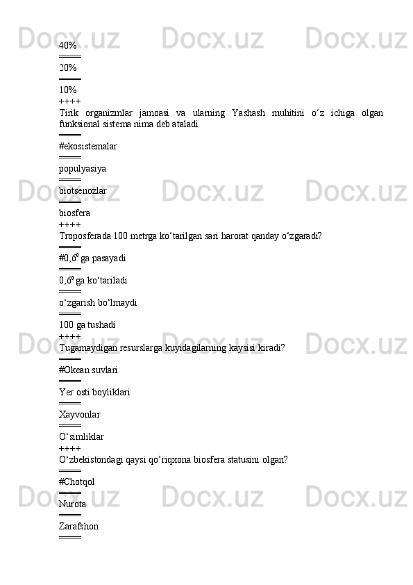 4 0%  
====
2 0%
====
1 0%
++++
Tirik   organizmlar   jamoasi   va   ularning   Yashash   muhitini   o‘z   ichiga   olgan
funksional sistema nima deb ataladi  
====
# ekosistemalar  
====
populyasiya  
====
biotsenozlar  
====
biosfera
++++
Troposferada 100 metrga ko‘tarilgan sari harorat qanday o‘zgaradi?
====
#0,6 0 
ga pasayadi
====
0,6 0 
ga ko‘tariladi 
====
o‘zgarish bo‘lmaydi
====
100 ga tushadi
++++
Tugamaydigan resurslarga kuyidagilarning kaysisi kiradi?
====
#Okean suvlari
====
Yer osti boyliklari 
====
Xayvonlar 
====
O‘simliklar
++++
O‘zbekistondagi qaysi qo’riqxona biosfera statusini olgan?
====
#Chotqol
====
Nurota 
====
Zarafshon 
==== 