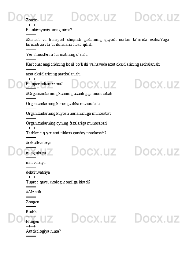 Zomin
++++
Fotokimyoviy smog nima?
====
#Sanoat   va   transport   chiqindi   gazlarning   quyosh   nurlari   ta’sirida   reaksiYaga
kirishib xavfli birikmalarni hosil qilish
====
Yer atmosferasi haroratining o‘sishi  
====
Karbonat angidridning hosil bo‘lishi va havoda azot oksidlarining archalanishi  
====
azot oksidlarining   parchalanishi 
++++
Fotoperiodizm nima?
====
#Organizmlarning kunning uzunligiga munosabati
====
Organizmlarning korongulikka munosabati 
====
Organizmlarning kuyosh nurlanishiga munosabati 
====
Organizmlarning oyning fazalariga munosabati 
++++
Tashlandiq   yerlarni tiklash qanday nomlanadi?
====
# rekultivatsiya
====
integratsiya  
====
innovatsiya  
====
dekultivatsiya
++++
Tupro q  qaysi ekologik omilga kiradi?
====
# Abiotik
====
Zoogen  
====
Biotik  
====
Fitogen
++++
Autekologiya nima?
==== 