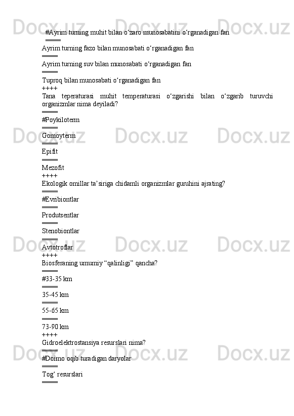         # Ayrim turning mu h it bilan  o‘ zaro munosabatini  o‘ rganadigan fan
        ====
Ayrim turning fazo bilan munosabati  o‘ rganadigan fan 
====
Ayrim turning suv bilan munosabati  o‘ rganadigan fan 
====
Tupro q  bilan munosabati  o‘ rganadigan fan
++++
Tana   teperaturasi   mu h it   temperaturasi   o‘ zgarishi   bilan   o‘ zgarib   turuvchi
organizmlar nima deyiladi?
====
#Poykiloterm
====
Gomoyterm 
====
Epifit 
====
Mezofit 
++++
Ekologik omillar ta’siriga chidamli organizmlar guruhini ajrating?
====
#Evribiontlar
====
Produtsentlar 
====
Stenobiontlar 
====
Avtotroflar 
++++
Biosferaning umumiy “qalinligi” qancha?
====
# 33-35 km
====
35- 4 5 km  
====
55-65 km  
====
73-90 km
++++
Gidroelektrostansiya resurslari nima?
====
#Doimo oqib turadigan daryolar
====
Tog‘ resurslari 
==== 