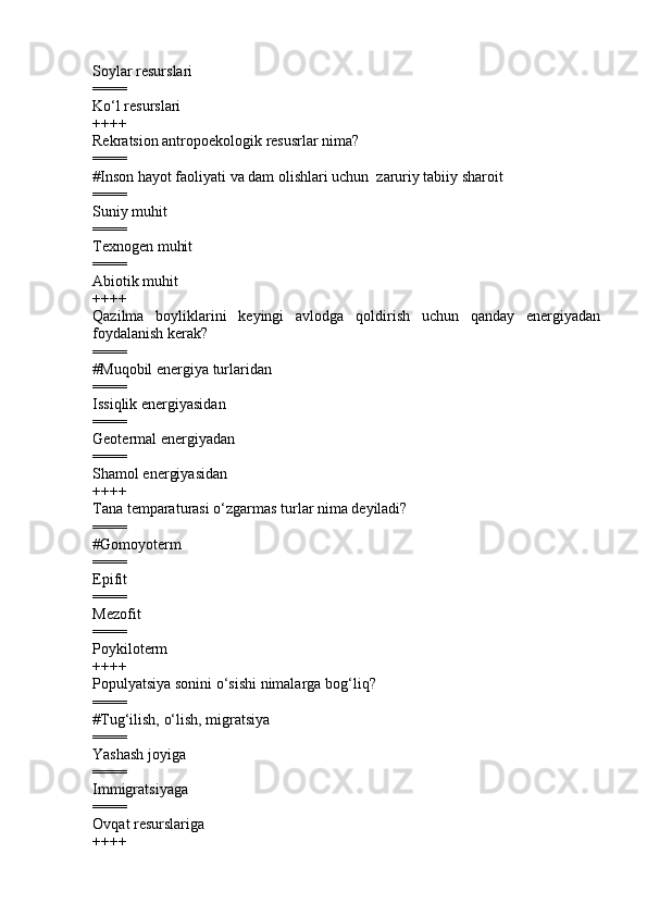 Soylar resurslari 
====
Ko‘l resurslari 
++++
Rekratsion antropoekologik resusrlar nima?
====
#Inson hayot faoliyati va dam olishlari uchun  zaruriy tabiiy sharoit
====
Suniy muhit 
====
Texnogen muhit 
====
Abiotik muhit 
++++
Qazilma   boyliklarini   keyingi   avlodga   qoldirish   uchun   qanday   energiyadan
foydalanish kerak?
====
#Muqobil energiya turlaridan
====
Issiqlik energiyasidan 
====
Geotermal energiyadan 
====
Shamol energiyasidan 
++++
Tana temparaturasi  o‘ zgarmas turlar nima deyiladi?
====
#Gomoy o term
====
Epifit 
====
Mezofit 
====
Poykiloterm
++++
Populyatsiya sonini  o‘ sishi nimalarga bo g‘ li q ?
====
# Tu g‘ ilish,  o‘ lish, migratsiya
====
Yashash joyiga  
====
Immigratsiyaga  
====
Ov q at resurslariga
++++ 