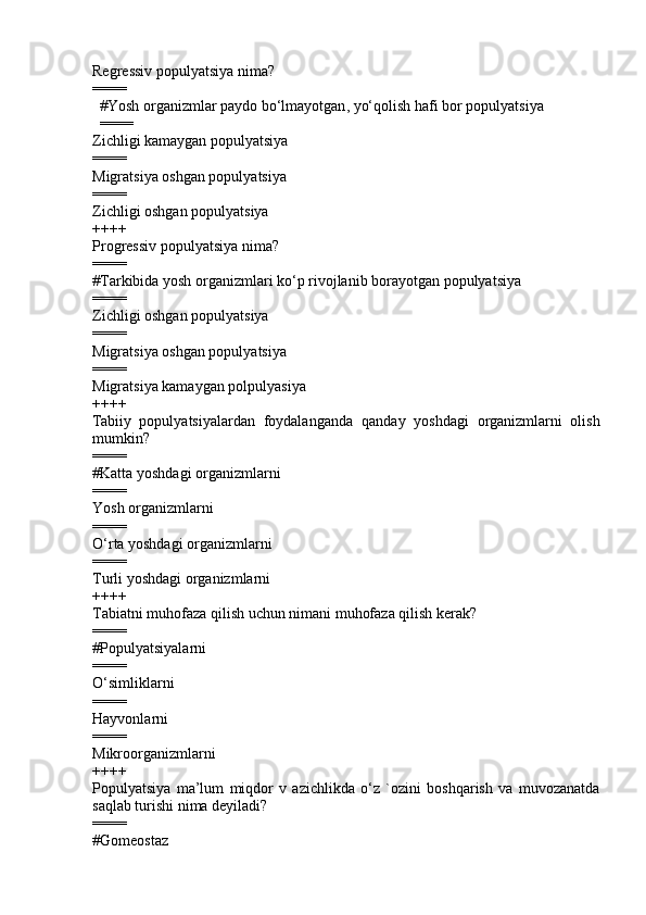 Regressiv populyatsiya nima?
====
        # Yosh organizmlar paydo b o‘ lmayotgan ,  y o‘q olish  h afi bor populyatsiya
        ====
Zichligi kamaygan populyatsiya 
====
Migratsiya oshgan populyatsiya 
====
Zichligi oshgan populyatsiya 
++++
Progressiv populyatsiya nima?
====
#Tarkibida yosh organizmlari k o‘ p rivojlanib borayotgan populyatsiya
====
Zichligi oshgan populyatsiya 
====
Migratsiya oshgan populyatsiya 
====
Migratsiya kamaygan polpulyasiya 
++++
Tabiiy   populyatsiyalardan   foydalanganda   q anday   yoshdagi   organizmlarni   olish
mumkin?
====
#Katta yoshdagi organizmlarni
====
Yosh organizmlarni 
====
O‘ rta yoshdagi organizmlarni 
====
Turli yoshdagi organizmlarni 
++++
Tabiatni muhofaza qilish uchun nimani muhofaza qilish kerak ?
====
#Populyatsiyalarni 
====
O‘simliklarni 
====
Hayvonlarni 
====
Mikroorganizmlarni 
++++
Populyatsiya   ma’lum   miqdor   v   azichlikda   o‘z   `ozini   boshqarish   va   muvozanatda
saqlab turishi nima deyiladi?
====
#Gomeostaz 
