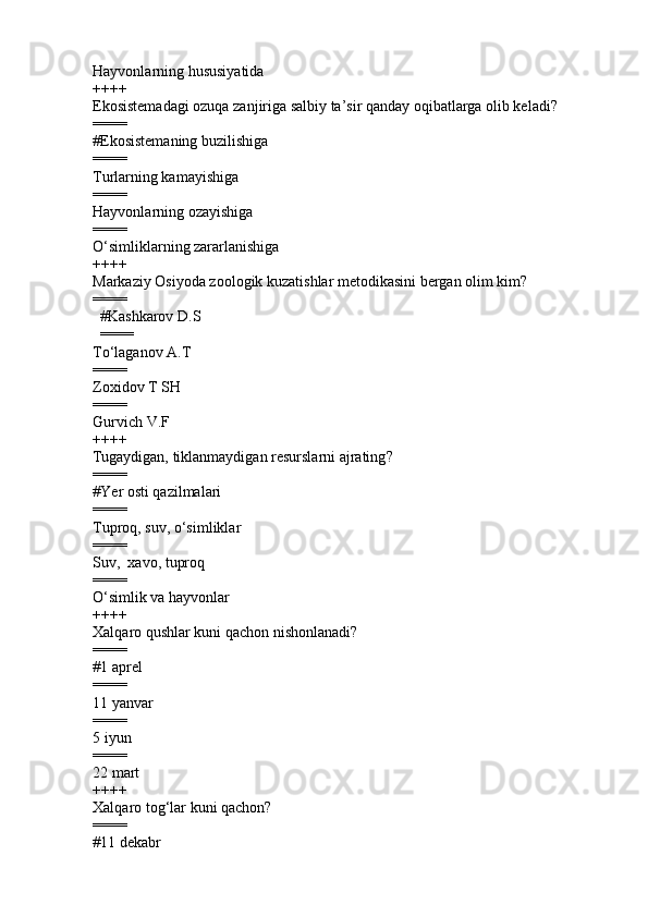 Hayvonlarning hususiyatida
++++
Ekosistemadagi ozuqa zanjiriga salbiy ta’sir qanday oqibatlarga olib keladi?
====
# Ekosistemaning buzilishiga
====
Turlarning kamayishiga  
====
Hayvonlarning ozayishiga  
====
O‘simliklarning zararlanishiga
++++
Markaziy Osiyoda zoologik kuzatishlar metodikasini bergan olim kim?
====
        # Kashkarov D.S
        ====
T o‘ laganov A.T 
====
Zoxidov T SH 
====
Gurvich V.F 
++++
Tugaydigan, tiklanmaydigan resurslarni ajrating ?
====
#Y er osti qazilmalari
====
Tuproq, suv, o‘simliklar  
====
Suv,  xavo, tuproq  
====
O‘simlik va hayvonlar  
++++
Xalqaro qushlar kuni qachon nishonlanadi ?
====
#1 aprel
====
11 yanvar 
====
5 iyun 
====
22 mart 
++++
Xalqaro tog‘lar kuni qachon ?
====
#11 dekabr  