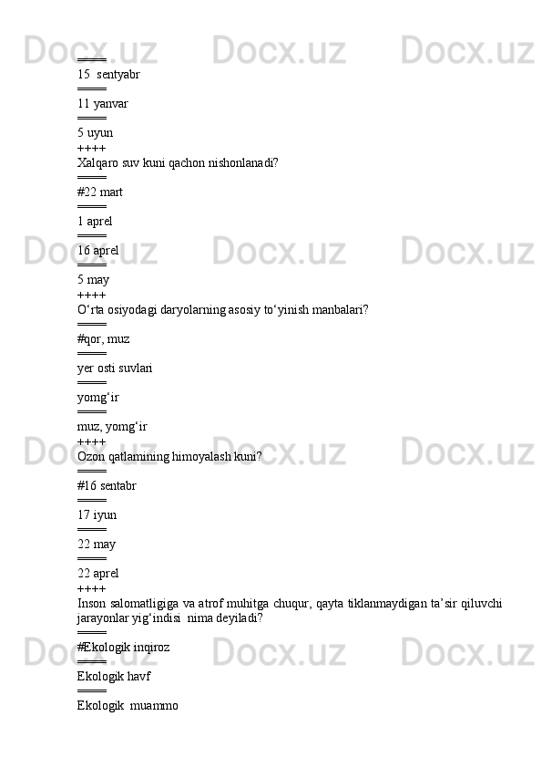 ====
15  sentyabr 
====
11 yanvar 
====
5 uyun 
++++
Xalqaro suv kuni qachon nishonlanadi?
====
# 22 mart
====
1 aprel  
====
16 aprel  
====
5 may
++++
O‘rta osiyodagi daryolarning asosiy to‘yinish manbalari ?
====
# qor, muz
====
y er osti suvlari  
====
yomg‘ir  
====
muz, yomg‘ir  
++++
Ozon qatlamining himoyalash kuni?
====
#16 sentabr 
====
17 iyun 
====
22 may 
====
22 aprel 
++++
Inson salomatligiga va atrof muhitga chuqur, qayta tiklanmaydigan ta’sir qiluvchi
jarayonlar yig‘indisi  nima deyiladi ?
====
#Ekologik inqiroz
====
Ekologik havf 
====
Ekologik  muammo  