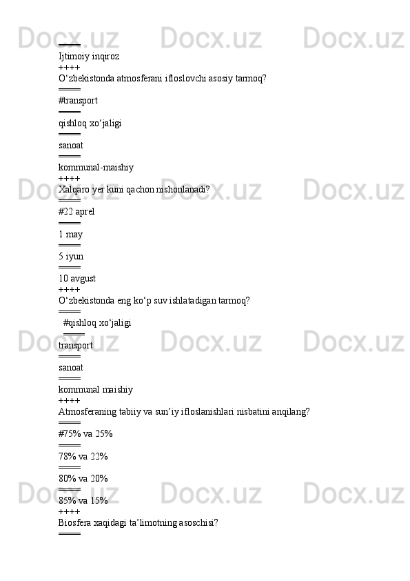 ====
Ijtimoiy inqiroz 
++++
O‘zbekistonda atmosferani ifloslovchi asosiy tarmoq?
====
#transport
====
qishloq x o‘ jaligi 
====
sanoat 
====
kommunal-maishiy
++++
Xalqaro  ye r kuni qachon nishonlanadi ?
====
#22 aprel
====
1 may 
====
5 iyun 
====
10 avgust
++++
O‘zbekistonda eng ko‘p suv ishlatadigan tarmoq ?
====
        #qishloq xo‘jaligi
        ====
transport  
====
sanoat  
====
kommunal maishiy  
++++
Atmosferaning tabiiy va sun’iy ifloslanishlari nisbat ini anqilang ?
====
# 75% va 25%
====
78% va 22%
====
80% va 20%
====
85% va 15%
++++
Biosfera xaqidagi ta’limotning asoschisi ?
==== 