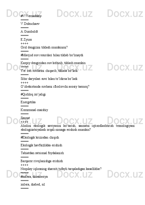#V.Vernadskiy
====
V.Dokuchaev 
====
A.Gumboldt  
====
E.Zyuss  
++++
Orol dengizini tiklash mumkinmi ?
====
#Mavjud suv resurslari bilan tiklab b o‘ lmaydi
====
Kaspiy dengizidan suv keltirib, tiklash mumkin 
====
Yer osti suvlarini chiqarib, tiklasa b o‘ ladi 
====
Sibir daryolari suvi bilan t o‘ ldirsa b o‘ ladi 
++++
O‘zbekistonda suvlarni ifloslovchi asosiy tarmoq ?
====
# Q ishloq x o‘ jaligi
====
Energetika 
====
Kommunal-maishiy 
====
Sanoat
++++
Aholini   ekologik   saviyasini   ko‘tarish,   sanoatni   iqtisodlashtirish   texnologiyani
ekologizatsiyalash orqali nimaga erishish mumkin ?
====
#Ekologik krizisdan chiqish
====
Ekologik havfsizlikka erishish 
====
Tabiatdan ratsional foydalanish 
====
Barqaror rivojlanishga erishish 
++++
Noqulay iqlimning sharoiti tufayli tarqaladigan kasalliklar?
====
#xolera, dizenteriya
====
xolera, diabed, sil 
==== 