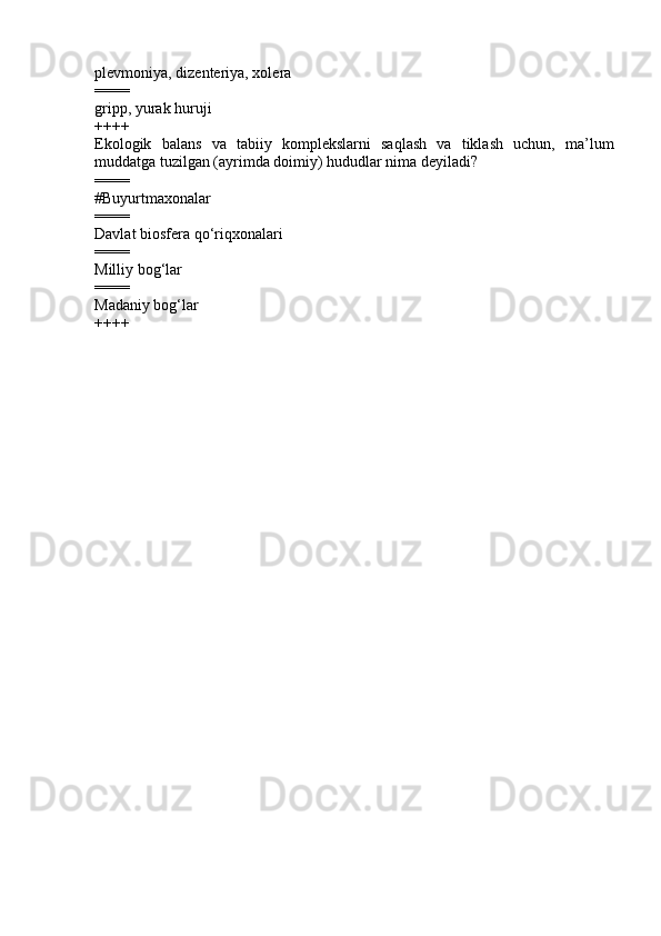 plevmoniya, dizenteriya, xolera 
====
gripp, yurak huruji 
++++
Ekologik   balans   va   tabiiy   komplekslarni   saqlash   va   tiklash   uchun,   ma’lum
muddatga tuzilgan (ayrimda doimiy) hududlar nima deyiladi ?
====
#Buyurtmaxonalar
====
Davlat biosfera qo‘riqxonalari 
====
Milliy bog‘lar 
====
Madaniy bog‘lar 
++++ 