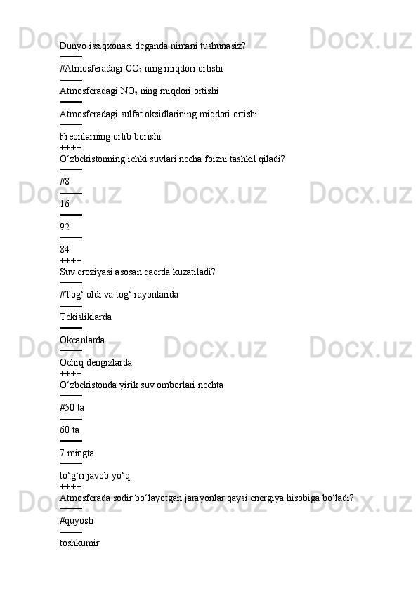 Dunyo issiqxonasi deganda nimani tushunasiz?
====
#Atmosferadagi  С O
2  ning miqdori ortishi
====
Atmosferadagi NO
2  ning miqdori ortishi 
====
Atmosferadagi sulfat oksidlarining miqdori ortishi      
====
Freonlarning ortib borishi
++++
O‘zbekistonning ichki suvlari necha foizni tashkil  q iladi?
====
# 8
====
16  
====
92
====
84
++++
Suv eroziyasi asosan qaerda kuzatiladi?
====
#Tog‘ oldi va tog‘ rayonlarida   
====
Tekisliklarda 
====
Okeanlarda 
====
Ochiq dengizlarda 
++++
O‘zbekistonda yirik suv omborlari nechta
====
# 50 ta        
====
60 ta      
====
7 mingta         
====
to‘g‘ri javob yo‘q
++++
Atmosferada sodir bo‘layotgan jarayonlar qaysi energiya hisobiga bo‘ladi?
====
#quyosh
====
toshkumir  