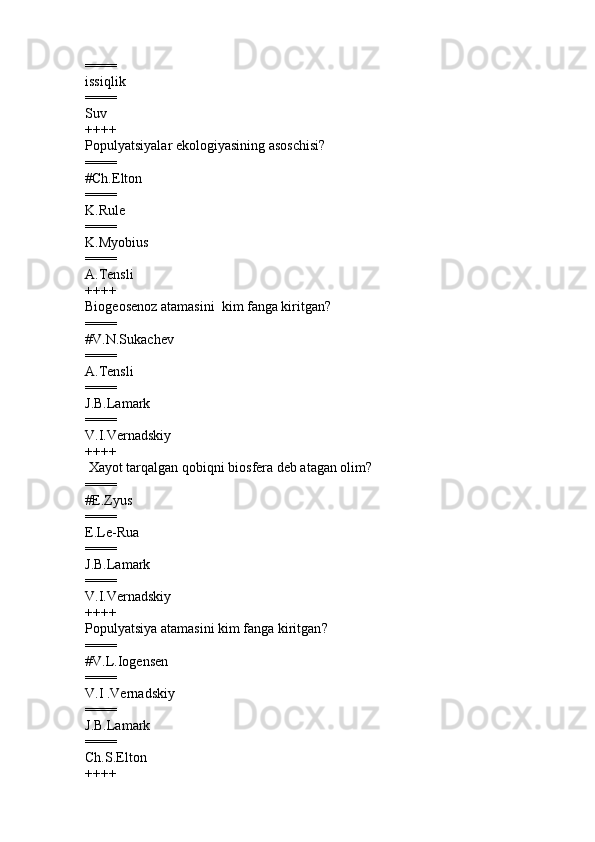 ====
issiqlik         
====
Suv
++++
Populyatsiyalar ekologiyasining asoschisi ?
====
#Ch.Elton  
====
K.Rule 
====
K.Myobius  
====
A.Tensli  
++++
Biogeosenoz atamasini  kim fanga kiritgan ?
====
# V.N.Sukachev     
====
A.Tensli  
====
J.B.Lamark   
====
V.I.Vernadskiy   
++++
  Xayot tarqalgan qobiqni biosfera deb atagan olim ?
====
# E.Zyus     
====
E.Le-Rua  
====
J.B.Lamark   
====
V.I.Vernadskiy   
++++
Populyatsiya atamasini kim fanga kiritgan ?
====
# V.L.Iogensen
====
V.I .Vernadskiy  
====
J.B.Lamark  
====
Ch.S.Elton
++++ 