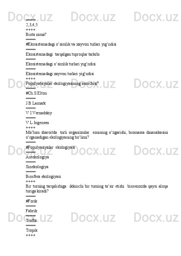 ====
2,3,4,5       
++++
Biota nima?
====
# Ekosistemadagi o‘simlik va xayvon turlari yig‘ndisi  
====
Ekosistemadagi  tarqalgan tuproqlar tarkibi  
====
Ekosistemadagi o‘simlik turlari yig‘ndisi  
====
Ekosistemadagi xayvon turlari yig‘ndisi   
++++
Populyatsiyalar ekologiyasining asoschisi?  
====
# Ch.S.Elton
====
J.B.Lamark   
====
V.I.Vernadskiy   
====
V.L.Iogensen  
++++
Ma’lum   sharoitda     turli   organizmlar     sonining   o‘zgarishi ,   biomassa   dinamikasini
o‘rganadigan ekologiyaning bo‘limi?
====
#Populyasiyalar  ekologiyasi    
====
Autekologiya 
====
Sinekologiya 
====
Biosfera ekologiyasi
++++
Bir   turning  tarqalishiga    ikkinchi  bir   turning  ta’sir   etishi    biosenozda  qaysi   aloqa
turiga kiradi ?
====
#Forik
====
Fabrik 
====
Trofik 
====
Tropik
++++ 