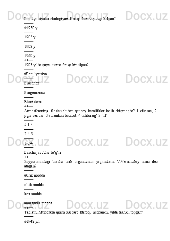 Populyatsiyalar ekologiyasi  fani qachon vujudga kelgan ?
====
# 1930   y
====
1 903   y  
====
1908   y   
====
1960   y
++++
1903 yilda qaysi atama fanga kiritilgan?
====
#Populyatsiya
====
Biosenoz 
====
Biogeosenoz 
====
Ekosistema
++++
Atmosferaning   ifloslanishidan   qanday   kasalliklar   kelib   chiqmoqda?   1-efizima;   2-
jigar serrozi; 3-surunkali bronxit; 4-ichburug‘ 5- tif
====
# 1-3           
====
2-4-5         
====
1-2-4          
====
Barcha javoblar to ‘ g ‘ ri
++++
Sayyoramizdagi   barcha   tirik   organizmlar   yig‘indisini   V.Vernadskiy   nima   deb
atagan?
====
# tirik modda
====
o‘lik modda   
====
kos modda 
====
anorganik modda  
++++
Tabiatni Muhofaza qilish Xalqaro Ittifoqi  nechanchi yilda tashkil topgan?
====
#1948 yil 