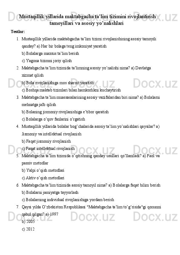 Mustaqillik yillarida maktabgacha ta’lim tizimini rivojlantirish
tamoyillari va asosiy yo’nalishlari
Testlar:
1. Mustaqillik yillarida maktabgacha ta’lim tizimi rivojlanishining asosiy tamoyili 
qanday? a) Har bir bolaga teng imkoniyat yaratish
b) Bolalarga maxsus ta’lim berish
c) Yagona tizimni joriy qilish
2. Maktabgacha ta’lim tizimida ta’limning asosiy yo’nalishi nima? a) Davlatga 
xizmat qilish
b) Bola rivojlanishiga mos sharoit yaratish
c) Boshqa maktab tizimlari bilan hamkorlikni kuchaytirish
3. Maktabgacha ta’lim muassasalarining asosiy vazifalaridan biri nima? a) Bolalarni 
mehnatga jalb qilish
b) Bolaning jismoniy rivojlanishiga e’tibor qaratish
c) Bolalarga o’quv fanlarini o’rgatish
4. Mustaqillik   yillarida   bolalar   bog ’ chalarida   asosiy   ta ’ lim   yo ’ nalishlari   qaysilar ?  a ) 
Jismoniy   va   intellektual   rivojlanish
b )  Faqat   jismoniy   rivojlanish
c )  Faqat   intellektual   rivojlanish
5. Maktabgacha   ta ’ lim   tizimida   o ’ qitishning   qanday   usullari   qo ’ llaniladi ?  a )  Faol   va  
passiv   metodlar
b )  Yalpi   o ’ qish   metodlari
c )  Aktiv   o ’ qish   metodlari
6. Maktabgacha ta’lim tizimida asosiy tamoyil nima? a) Bolalarga faqat bilim berish
b) Bolalarni jamiyatga tayyorlash
c) Bolalarning individual rivojlanishiga yordam berish
7. Qaysi yilda O’zbekiston Respublikasi "Maktabgacha ta’lim to’g’risida"gi qonunni 
qabul qilgan? a) 1997
b) 2005
c) 2012