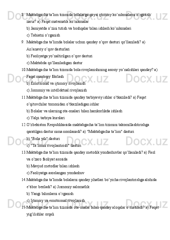 8. Maktabgacha ta’lim tizimida bolalarga qaysi ijtimoiy ko’nikmalarni o’rgatish 
zarur? a) Faqat matematik ko’nikmalar
b) Jamiyatda o’zini tutish va boshqalar bilan ishlash ko’nikmalari
c) Tabiatni o’rganish
9. Maktabgacha ta’limda bolalar uchun qanday o’quv dasturi qo’llaniladi? a) 
An’anaviy o’quv dasturlari
b) Faoliyatga yo’naltirilgan o’quv dasturi
c) Maktabda qo’llaniladigan dastur
10. Maktabgacha ta’lim tizimida bola rivojlanishining asosiy yo’nalishlari qanday? a) 
Faqat mantiqiy fikrlash
b) Emotsional va ijtimoiy rivojlanish
c) Jismoniy va intellektual rivojlanish
11. Maktabgacha ta’lim tizimida qanday tarbiyaviy ishlar o’tkaziladi? a) Faqat 
o’qituvchilar tomonidan o’tkaziladigan ishlar
b) Bolalar va ularning ota-onalari bilan hamkorlikda ishlash
c) Yalpi tarbiya kurslari
12. O’zbekiston Respublikasida maktabgacha ta’lim tizimini takomillashtirishga 
qaratilgan dastur nima nomlanadi? a) "Maktabgacha ta’lim" dasturi
b) "Bola yili" dasturi
c) "Ta’limni rivojlantirish" dasturi
13. Maktabgacha ta’lim tizimida qanday metodik yondashuvlar qo’llaniladi? a) Faol 
va o’zaro faoliyat asosida
b) Mavjud metodlar bilan ishlash
c) Faoliyatga asoslangan yondashuv
14. Maktabgacha ta’limda bolalarni qanday jihatlari bo’yicha rivojlantirishga alohida 
e’tibor beriladi? a) Jismoniy salomatlik
b) Yangi bilimlarni o’rganish
c) Ijtimoiy va emotsional rivojlanish
15. Maktabgacha ta’lim tizimida ota-onalar bilan qanday aloqalar o’rnatiladi? a) Faqat 
yig’ilishlar orqali 