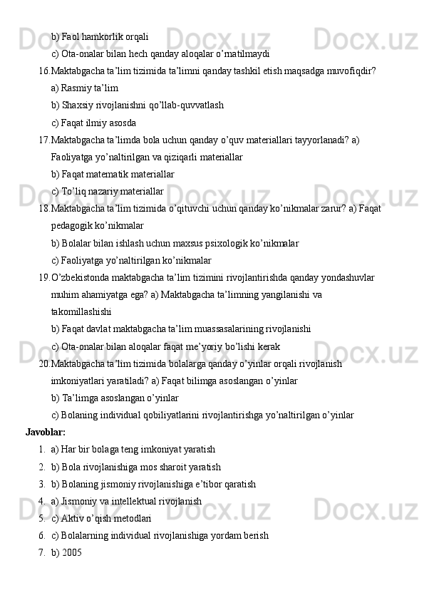 b) Faol hamkorlik orqali
c) Ota-onalar bilan hech qanday aloqalar o’rnatilmaydi
16. Maktabgacha ta’lim tizimida ta’limni qanday tashkil etish maqsadga muvofiqdir? 
a) Rasmiy ta’lim
b) Shaxsiy rivojlanishni qo’llab-quvvatlash
c) Faqat ilmiy asosda
17. Maktabgacha ta’limda bola uchun qanday o’quv materiallari tayyorlanadi? a) 
Faoliyatga yo’naltirilgan va qiziqarli materiallar
b) Faqat matematik materiallar
c) To’liq nazariy materiallar
18. Maktabgacha ta’lim tizimida o’qituvchi uchun qanday ko’nikmalar zarur? a) Faqat
pedagogik ko’nikmalar
b) Bolalar bilan ishlash uchun maxsus psixologik ko’nikmalar
c) Faoliyatga yo’naltirilgan ko’nikmalar
19. O’zbekistonda maktabgacha ta’lim tizimini rivojlantirishda qanday yondashuvlar 
muhim ahamiyatga ega? a) Maktabgacha ta’limning yangilanishi va 
takomillashishi
b) Faqat davlat maktabgacha ta’lim muassasalarining rivojlanishi
c) Ota-onalar bilan aloqalar faqat me’yoriy bo’lishi kerak
20. Maktabgacha ta’lim tizimida bolalarga qanday o’yinlar orqali rivojlanish 
imkoniyatlari yaratiladi? a) Faqat bilimga asoslangan o’yinlar
b) Ta’limga asoslangan o’yinlar
c) Bolaning individual qobiliyatlarini rivojlantirishga yo’naltirilgan o’yinlar
Javoblar:
1. a) Har bir bolaga teng imkoniyat yaratish
2. b) Bola rivojlanishiga mos sharoit yaratish
3. b) Bolaning jismoniy rivojlanishiga e’tibor qaratish
4. a) Jismoniy va intellektual rivojlanish
5. c) Aktiv o’qish metodlari
6. c) Bolalarning individual rivojlanishiga yordam berish
7. b) 2005 